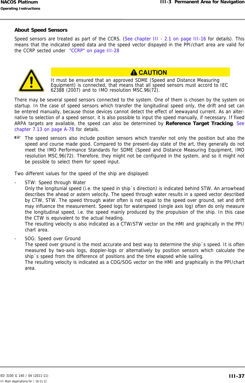 ED 3100 G 140 / 04 (2011-11)Operating InstructionsIII-3  Permanent Area for NavigationIII Main Applications.fm / 10.11.11 III-37NACOS PlatinumAbout Speed SensorsSpeed sensors are treated as part of the CCRS. (See chapter III - 2.1 on page III-16 for details). Thismeans that the indicated speed data and the speed vector dispayed in the PPI/chart area are valid forthe CCRP sected under  &quot;CCRP&quot; on page III-28There may be several speed sensors connected to the system. One of them is chosen by the system onstartup. In the case of speed sensors which transfer the longitudinal speed only, the drift and set canbe entered manually, because those devices cannot detect the effect of leewayand current. As an alter-native to selection of a speed sensor, it is also possible to input the speed manually, if necessary. If fixedARPA targets are available, the speed can also be determined by Reference Target Tracking. Seechapter 7.13 on page A-78 for details.☞  The speed sensors also include position sensors which transfer not only the position but also thespeed and course made good. Compared to the present-day state of the art, they generally do notmeet the IMO Performance Standards for SDME (Speed and Distance Measuring Equipment, IMOresolution MSC.96(72). Therefore, they might not be configured in the system, and so it might notbe possible to select them for speed input.Two different values for the speed of the ship are displayed:-  STW: Speed through WaterOnly the longitunial speed (i.e. the speed in ship´s direction) is indicated behind STW. An arrowheaddescribes the ahead or astern velocity. The speed through water results in a speed vector describedby CTW, STW. The speed through water often is not equal to the speed over ground, set and driftmay influence the measurement. Speed logs for waterspeed (single axis log) often do only measurethe longitudinal speed, i.e. the speed mainly produced by the propulsion of the ship. In this casethe CTW is equivalent to the actual heading.The resulting velocity is also indicated as a CTW/STW vector on the HMI and graphically in the PPI/chart area.-  SOG: Speed over GroundThe speed over ground is the most accurate and best way to determine the ship´s speed. It is oftenmeasured by two-axis logs, doppler-logs or alternatively by position sensors which calculate theship´s speed from the difference of positions and the time elapsed while sailing.The resulting velocity is indicated as a COG/SOG vector on the HMI and graphically in the PPI/chartarea.It must be ensured that an approved SDME (Speed and Distance Measuring Equipment) is connected, that means that all speed sensors must accord to IEC 62388 (2007) and to IMO resolution MSC.96(72).