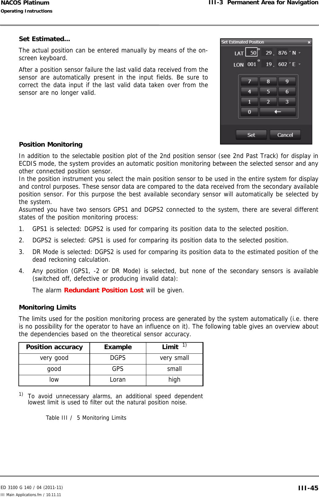 ED 3100 G 140 / 04 (2011-11)Operating InstructionsIII-3  Permanent Area for NavigationIII Main Applications.fm / 10.11.11 III-45NACOS PlatinumSet Estimated...The actual position can be entered manually by means of the on-screen keyboard. After a position sensor failure the last valid data received from thesensor are automatically present in the input fields. Be sure tocorrect the data input if the last valid data taken over from thesensor are no longer valid.Position MonitoringIn addition to the selectable position plot of the 2nd position sensor (see 2nd Past Track) for display inECDIS mode, the system provides an automatic position monitoring between the selected sensor and anyother connected position sensor.In the position instrument you select the main position sensor to be used in the entire system for displayand control purposes. These sensor data are compared to the data received from the secondary availableposition sensor. For this purpose the best available secondary sensor will automatically be selected bythe system.Assumed you have two sensors GPS1 and DGPS2 connected to the system, there are several differentstates of the position monitoring process:1. GPS1 is selected: DGPS2 is used for comparing its position data to the selected position.2. DGPS2 is selected: GPS1 is used for comparing its position data to the selected position.3. DR Mode is selected: DGPS2 is used for comparing its position data to the estimated position of thedead reckoning calculation.4. Any position (GPS1, -2 or DR Mode) is selected, but none of the secondary sensors is available(switched off, defective or producing invalid data): The alarm Redundant Position Lost will be given.Monitoring LimitsThe limits used for the position monitoring process are generated by the system automatically (i.e. thereis no possibility for the operator to have an influence on it). The following table gives an overview aboutthe dependencies based on the theoretical sensor accuracy.Table III /  5 Monitoring LimitsPosition accuracy Example Limit  1)1) To avoid unnecessary alarms, an additional speed dependentlowest limit is used to filter out the natural position noise. very good DGPS very smallgood GPS smalllow Loran high