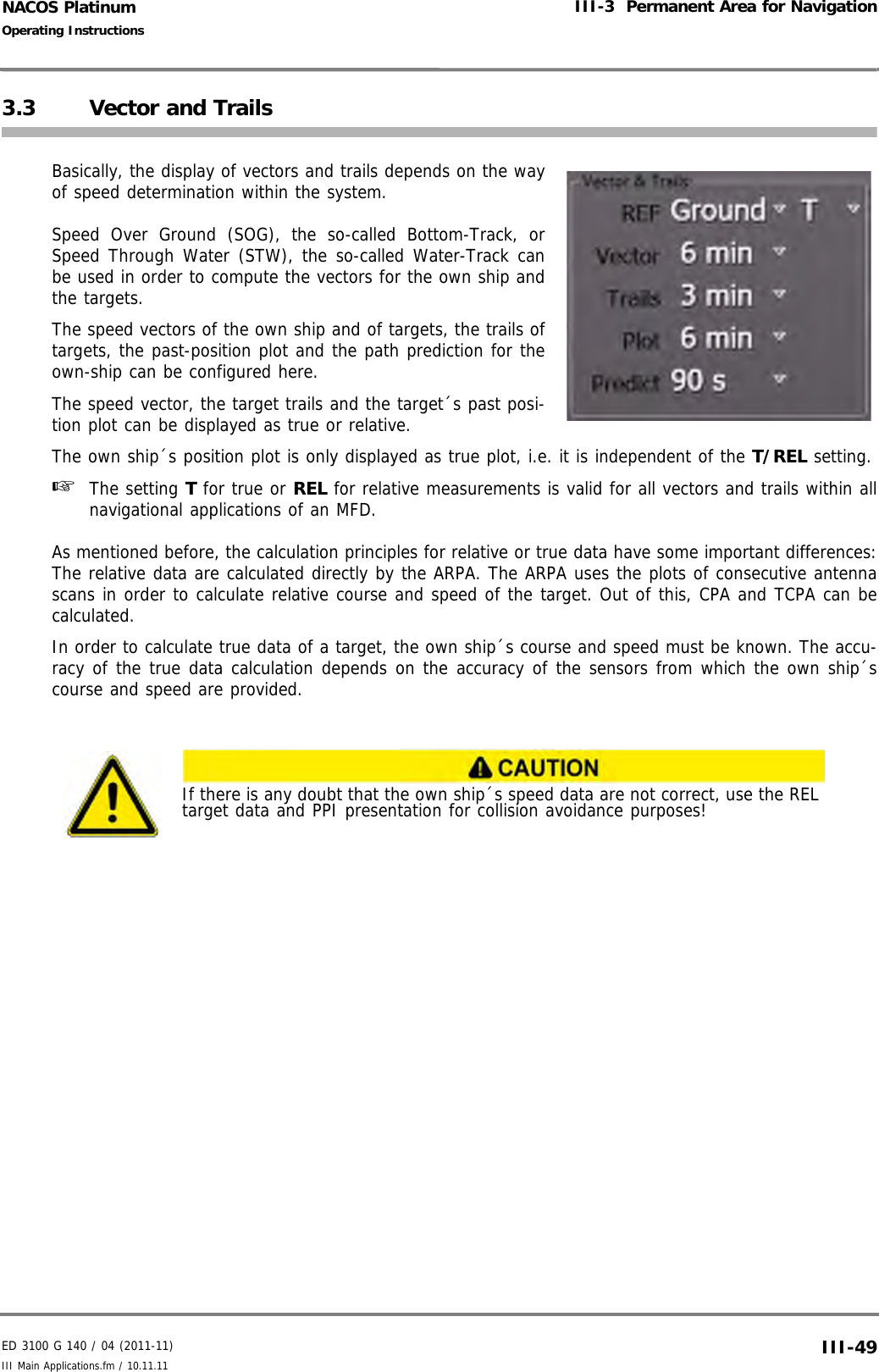 ED 3100 G 140 / 04 (2011-11)Operating InstructionsIII-3  Permanent Area for NavigationIII Main Applications.fm / 10.11.11 III-49NACOS Platinum3.3 Vector and TrailsBasically, the display of vectors and trails depends on the wayof speed determination within the system. Speed Over Ground (SOG), the so-called Bottom-Track, orSpeed Through Water (STW), the so-called Water-Track canbe used in order to compute the vectors for the own ship andthe targets.The speed vectors of the own ship and of targets, the trails oftargets, the past-position plot and the path prediction for theown-ship can be configured here.The speed vector, the target trails and the target´s past posi-tion plot can be displayed as true or relative. The own ship´s position plot is only displayed as true plot, i.e. it is independent of the T/REL setting.☞  The setting T for true or REL for relative measurements is valid for all vectors and trails within allnavigational applications of an MFD.As mentioned before, the calculation principles for relative or true data have some important differences:The relative data are calculated directly by the ARPA. The ARPA uses the plots of consecutive antennascans in order to calculate relative course and speed of the target. Out of this, CPA and TCPA can becalculated.In order to calculate true data of a target, the own ship´s course and speed must be known. The accu-racy of the true data calculation depends on the accuracy of the sensors from which the own ship´scourse and speed are provided.If there is any doubt that the own ship´s speed data are not correct, use the REL target data and PPI presentation for collision avoidance purposes!