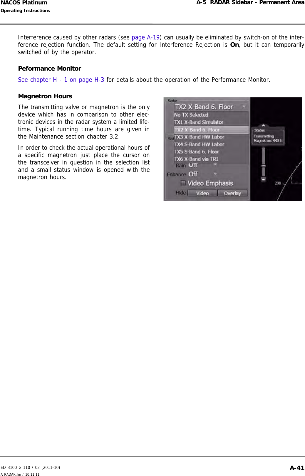 ED 3100 G 110 / 02 (2011-10)Operating InstructionsA-5  RADAR Sidebar - Permanent AreaA RADAR.fm / 10.11.11 A-41NACOS PlatinumInterference caused by other radars (see page A-19) can usually be eliminated by switch-on of the inter-ference rejection function. The default setting for Interference Rejection is On, but it can temporarilyswitched of by the operator.Peformance MonitorSee chapter H - 1 on page H-3 for details about the operation of the Performance Monitor.Magnetron HoursThe transmitting valve or magnetron is the onlydevice which has in comparison to other elec-tronic devices in the radar system a limited life-time. Typical running time hours are given inthe Maintenance section chapter 3.2.In order to check the actual operational hours ofa specific magnetron just place the cursor onthe transceiver in question in the selection listand a small status window is opened with themagnetron hours. 