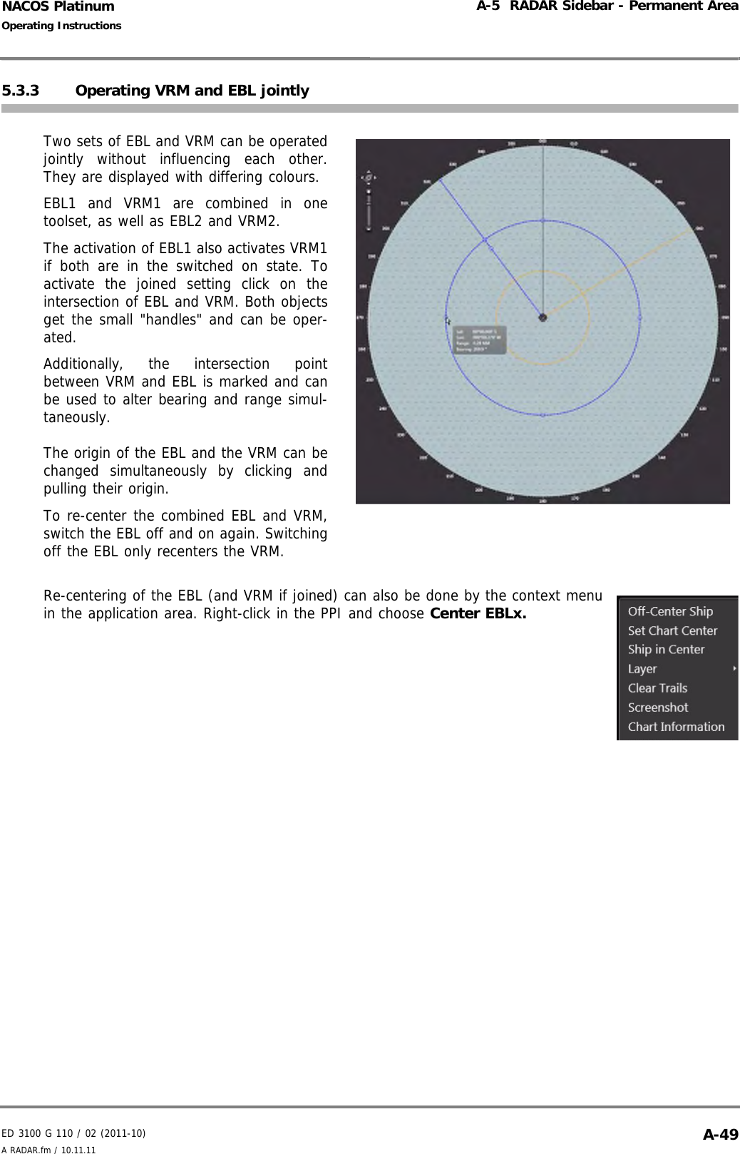 ED 3100 G 110 / 02 (2011-10)Operating InstructionsA-5  RADAR Sidebar - Permanent AreaA RADAR.fm / 10.11.11 A-49NACOS Platinum5.3.3 Operating VRM and EBL jointlyTwo sets of EBL and VRM can be operatedjointly without influencing each other.They are displayed with differing colours.EBL1 and VRM1 are combined in onetoolset, as well as EBL2 and VRM2.The activation of EBL1 also activates VRM1if both are in the switched on state. Toactivate the joined setting click on theintersection of EBL and VRM. Both objectsget the small &quot;handles&quot; and can be oper-ated. Additionally, the intersection pointbetween VRM and EBL is marked and canbe used to alter bearing and range simul-taneously.The origin of the EBL and the VRM can bechanged simultaneously by clicking andpulling their origin. To re-center the combined EBL and VRM,switch the EBL off and on again. Switchingoff the EBL only recenters the VRM.Re-centering of the EBL (and VRM if joined) can also be done by the context menuin the application area. Right-click in the PPI and choose Center EBLx.