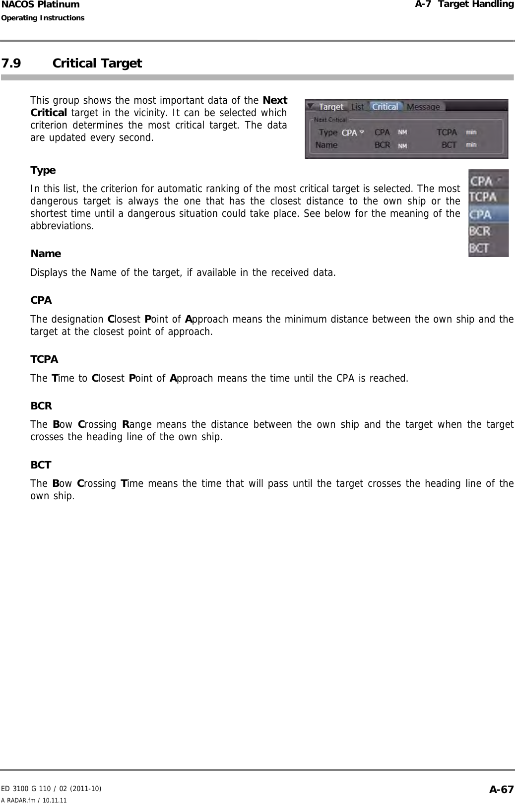 ED 3100 G 110 / 02 (2011-10)Operating InstructionsA-7  Target HandlingA RADAR.fm / 10.11.11 A-67NACOS Platinum7.9 Critical TargetThis group shows the most important data of the NextCritical target in the vicinity. It can be selected whichcriterion determines the most critical target. The dataare updated every second.TypeIn this list, the criterion for automatic ranking of the most critical target is selected. The mostdangerous target is always the one that has the closest distance to the own ship or theshortest time until a dangerous situation could take place. See below for the meaning of theabbreviations.NameDisplays the Name of the target, if available in the received data.CPAThe designation Closest Point of Approach means the minimum distance between the own ship and thetarget at the closest point of approach.TCPAThe Time to Closest Point of Approach means the time until the CPA is reached.BCRThe Bow Crossing Range means the distance between the own ship and the target when the targetcrosses the heading line of the own ship.BCTThe Bow Crossing Time means the time that will pass until the target crosses the heading line of theown ship.