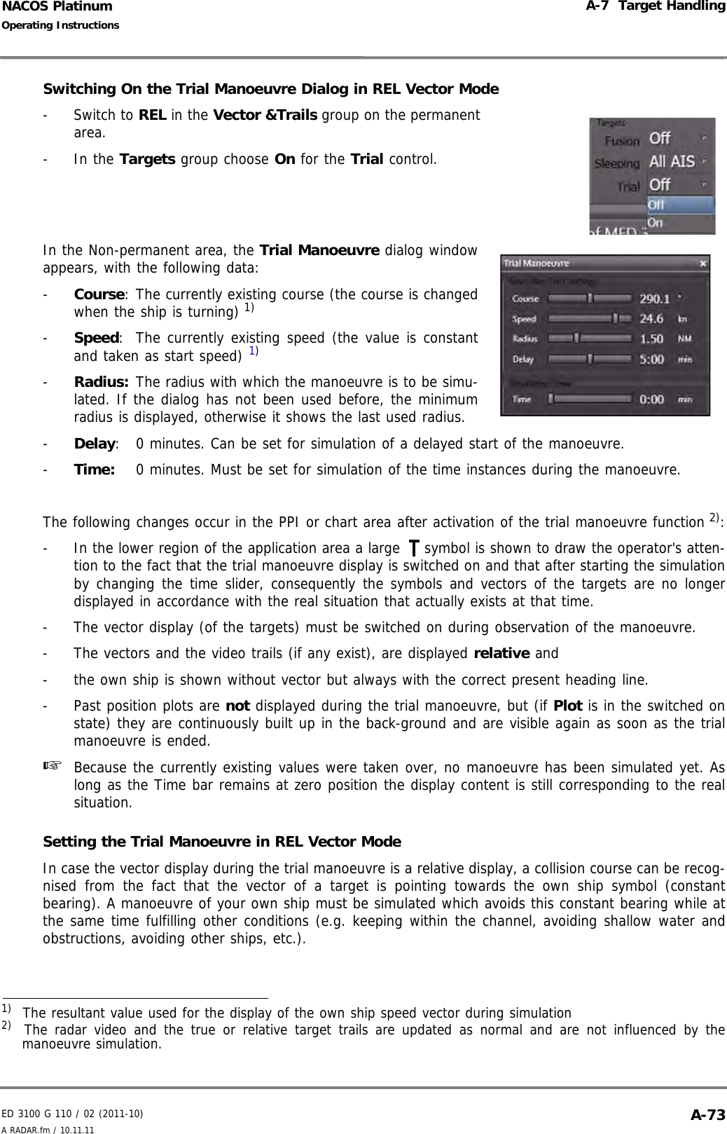 ED 3100 G 110 / 02 (2011-10)Operating InstructionsA-7  Target HandlingA RADAR.fm / 10.11.11 A-73NACOS PlatinumSwitching On the Trial Manoeuvre Dialog in REL Vector Mode- Switch to REL in the Vector &amp;Trails group on the permanentarea.- In the Targets group choose On for the Trial control. In the Non-permanent area, the Trial Manoeuvre dialog windowappears, with the following data:-  Course: The currently existing course (the course is changedwhen the ship is turning) 1)-  Speed: The currently existing speed (the value is constantand taken as start speed) 1)-  Radius: The radius with which the manoeuvre is to be simu-lated. If the dialog has not been used before, the minimumradius is displayed, otherwise it shows the last used radius.-  Delay: 0 minutes. Can be set for simulation of a delayed start of the manoeuvre.-  Time: 0 minutes. Must be set for simulation of the time instances during the manoeuvre.The following changes occur in the PPI or chart area after activation of the trial manoeuvre function 2):-  In the lower region of the application area a large  symbol is shown to draw the operator&apos;s atten-tion to the fact that the trial manoeuvre display is switched on and that after starting the simulationby changing the time slider, consequently the symbols and vectors of the targets are no longerdisplayed in accordance with the real situation that actually exists at that time.-  The vector display (of the targets) must be switched on during observation of the manoeuvre.-  The vectors and the video trails (if any exist), are displayed relative and-  the own ship is shown without vector but always with the correct present heading line.-  Past position plots are not displayed during the trial manoeuvre, but (if Plot is in the switched onstate) they are continuously built up in the back-ground and are visible again as soon as the trialmanoeuvre is ended.☞  Because the currently existing values were taken over, no manoeuvre has been simulated yet. Aslong as the Time bar remains at zero position the display content is still corresponding to the realsituation.Setting the Trial Manoeuvre in REL Vector ModeIn case the vector display during the trial manoeuvre is a relative display, a collision course can be recog-nised from the fact that the vector of a target is pointing towards the own ship symbol (constantbearing). A manoeuvre of your own ship must be simulated which avoids this constant bearing while atthe same time fulfilling other conditions (e.g. keeping within the channel, avoiding shallow water andobstructions, avoiding other ships, etc.).1)  The resultant value used for the display of the own ship speed vector during simulation2)   The radar video and the true or relative target trails are updated as normal and are not influenced by themanoeuvre simulation.