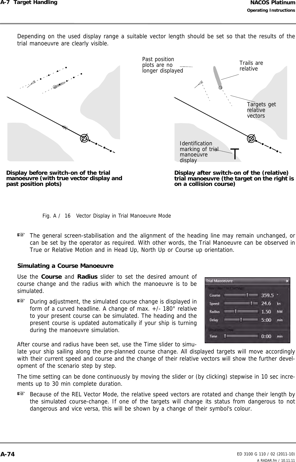 NACOS PlatinumED 3100 G 110 / 02 (2011-10)Operating InstructionsA-7  Target Handling A RADAR.fm / 10.11.11A-74Depending on the used display range a suitable vector length should be set so that the results of thetrial manoeuvre are clearly visible.Fig. A /  16 Vector Display in Trial Manoeuvre Mode☞  The general screen-stabilisation and the alignment of the heading line may remain unchanged, orcan be set by the operator as required. With other words, the Trial Manoeuvre can be observed inTrue or Relative Motion and in Head Up, North Up or Course up orientation.Simulating a Course ManoeuvreUse the Course and Radius slider to set the desired amount ofcourse change and the radius with which the manoeuvre is to besimulated.☞  During adjustment, the simulated course change is displayed inform of a curved headline. A change of max. +/- 180° relativeto your present course can be simulated. The heading and thepresent course is updated automatically if your ship is turningduring the manoeuvre simulation.After course and radius have been set, use the Time slider to simu-late your ship sailing along the pre-planned course change. All displayed targets will move accordinglywith their current speed and course and the change of their relative vectors will show the further devel-opment of the scenario step by step. The time setting can be done continuously by moving the slider or (by clicking) stepwise in 10 sec incre-ments up to 30 min complete duration.☞  Because of the REL Vector Mode, the relative speed vectors are rotated and change their length bythe simulated course-change. If one of the targets will change its status from dangerous to notdangerous and vice versa, this will be shown by a change of their symbol&apos;s colour.Display before switch-on of the trial manoeuvre (with true vector display and past position plots)Display after switch-on of the (relative) trial manoeuvre (the target on the right is on a collision course)Trails are relativeTargets get relative vectorsIdentification marking of trial manoeuvre displayPast position plots are no longer displayed 