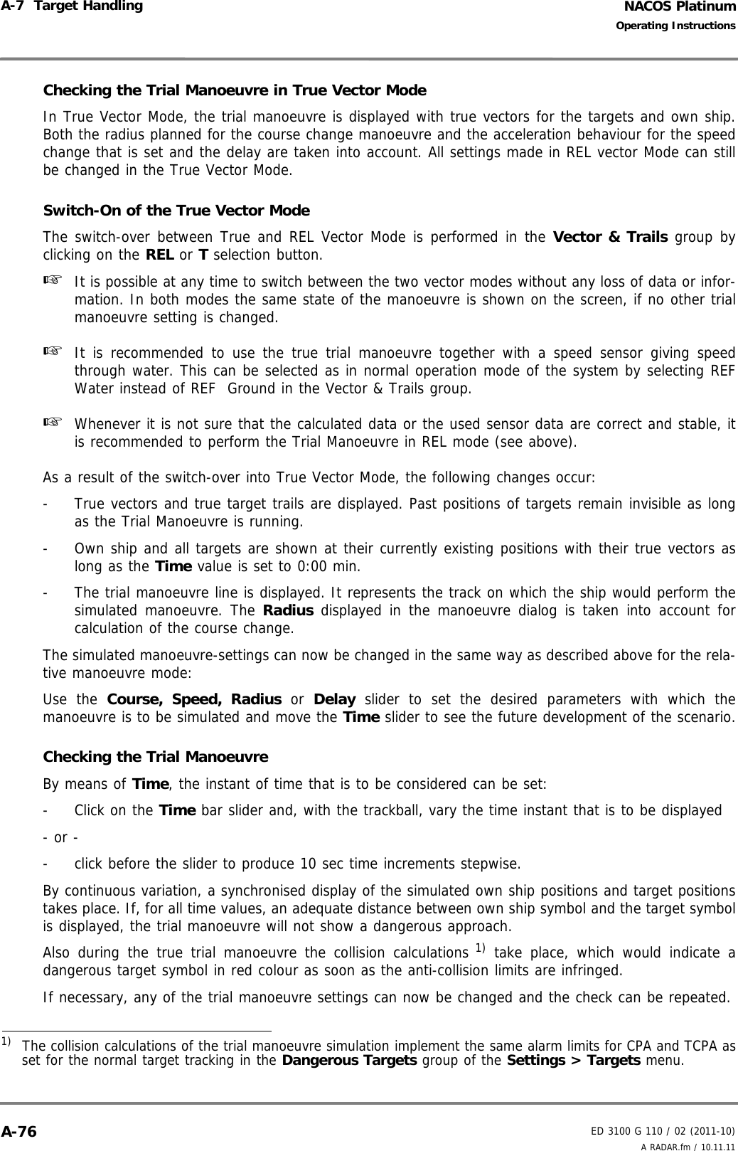 NACOS PlatinumED 3100 G 110 / 02 (2011-10)Operating InstructionsA-7  Target Handling A RADAR.fm / 10.11.11A-76Checking the Trial Manoeuvre in True Vector ModeIn True Vector Mode, the trial manoeuvre is displayed with true vectors for the targets and own ship.Both the radius planned for the course change manoeuvre and the acceleration behaviour for the speedchange that is set and the delay are taken into account. All settings made in REL vector Mode can stillbe changed in the True Vector Mode.Switch-On of the True Vector ModeThe switch-over between True and REL Vector Mode is performed in the Vector &amp; Trails group byclicking on the REL or T selection button.☞  It is possible at any time to switch between the two vector modes without any loss of data or infor-mation. In both modes the same state of the manoeuvre is shown on the screen, if no other trialmanoeuvre setting is changed.☞  It is recommended to use the true trial manoeuvre together with a speed sensor giving speedthrough water. This can be selected as in normal operation mode of the system by selecting REFWater instead of REF  Ground in the Vector &amp; Trails group.   ☞  Whenever it is not sure that the calculated data or the used sensor data are correct and stable, itis recommended to perform the Trial Manoeuvre in REL mode (see above).As a result of the switch-over into True Vector Mode, the following changes occur:-  True vectors and true target trails are displayed. Past positions of targets remain invisible as longas the Trial Manoeuvre is running.-  Own ship and all targets are shown at their currently existing positions with their true vectors aslong as the Time value is set to 0:00 min.-  The trial manoeuvre line is displayed. It represents the track on which the ship would perform thesimulated manoeuvre. The Radius displayed in the manoeuvre dialog is taken into account forcalculation of the course change.The simulated manoeuvre-settings can now be changed in the same way as described above for the rela-tive manoeuvre mode:Use the Course, Speed, Radius or Delay slider to set the desired parameters with which themanoeuvre is to be simulated and move the Time slider to see the future development of the scenario.Checking the Trial ManoeuvreBy means of Time, the instant of time that is to be considered can be set: - Click on the Time bar slider and, with the trackball, vary the time instant that is to be displayed- or --  click before the slider to produce 10 sec time increments stepwise.By continuous variation, a synchronised display of the simulated own ship positions and target positionstakes place. If, for all time values, an adequate distance between own ship symbol and the target symbolis displayed, the trial manoeuvre will not show a dangerous approach.Also during the true trial manoeuvre the collision calculations 1) take place, which would indicate adangerous target symbol in red colour as soon as the anti-collision limits are infringed.If necessary, any of the trial manoeuvre settings can now be changed and the check can be repeated.1)  The collision calculations of the trial manoeuvre simulation implement the same alarm limits for CPA and TCPA asset for the normal target tracking in the Dangerous Targets group of the Settings &gt; Targets menu.