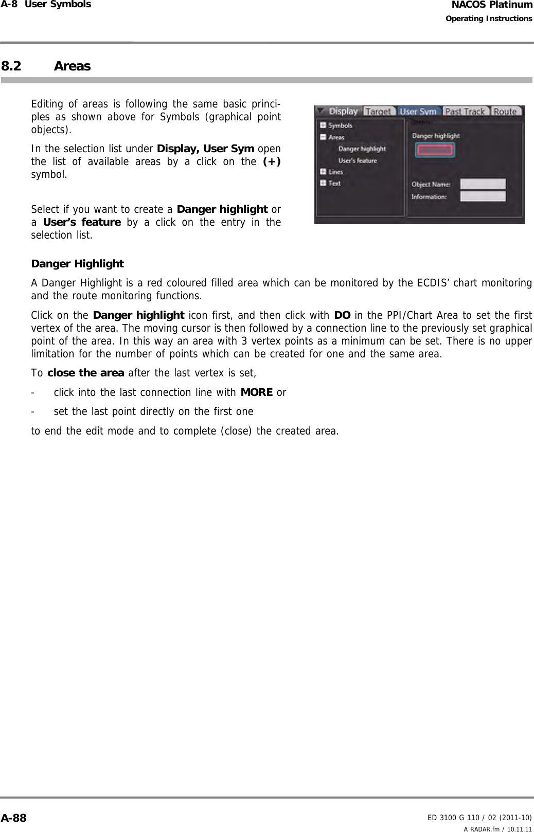NACOS PlatinumED 3100 G 110 / 02 (2011-10)Operating InstructionsA-8  User Symbols A RADAR.fm / 10.11.11A-888.2 AreasEditing of areas is following the same basic princi-ples as shown above for Symbols (graphical pointobjects).In the selection list under Display, User Sym openthe list of available areas by a click on the (+)symbol.Select if you want to create a Danger highlight ora  User’s feature by a click on the entry in theselection list. Danger HighlightA Danger Highlight is a red coloured filled area which can be monitored by the ECDIS’ chart monitoringand the route monitoring functions.Click on the Danger highlight icon first, and then click with DO in the PPI/Chart Area to set the firstvertex of the area. The moving cursor is then followed by a connection line to the previously set graphicalpoint of the area. In this way an area with 3 vertex points as a minimum can be set. There is no upperlimitation for the number of points which can be created for one and the same area. To close the area after the last vertex is set, -  click into the last connection line with MORE or-  set the last point directly on the first oneto end the edit mode and to complete (close) the created area.