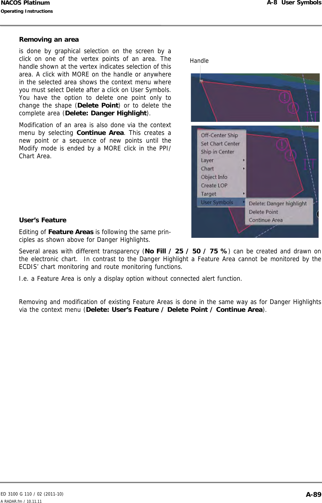 ED 3100 G 110 / 02 (2011-10)Operating InstructionsA-8  User SymbolsA RADAR.fm / 10.11.11 A-89NACOS PlatinumRemoving an area is done by graphical selection on the screen by aclick on one of the vertex points of an area. Thehandle shown at the vertex indicates selection of thisarea. A click with MORE on the handle or anywherein the selected area shows the context menu whereyou must select Delete after a click on User Symbols.You have the option to delete one point only tochange the shape (Delete Point) or to delete thecomplete area (Delete: Danger Highlight).Modification of an area is also done via the contextmenu by selecting Continue Area. This creates anew point or a sequence of new points until theModify mode is ended by a MORE click in the PPI/Chart Area.    User’s FeatureEditing of Feature Areas is following the same prin-ciples as shown above for Danger Highlights.Several areas with different transparency (No Fill / 25 / 50 / 75 %) can be created and drawn onthe electronic chart.  In contrast to the Danger Highlight a Feature Area cannot be monitored by theECDIS’ chart monitoring and route monitoring functions.I.e. a Feature Area is only a display option without connected alert function. Removing and modification of existing Feature Areas is done in the same way as for Danger Highlightsvia the context menu (Delete: User’s Feature / Delete Point / Continue Area).Handle