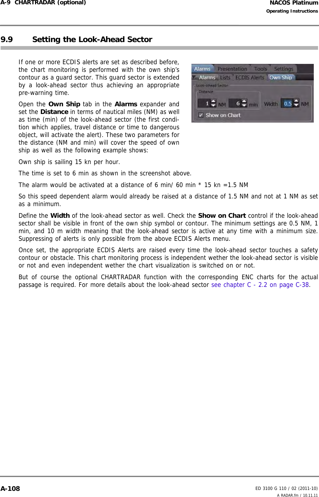 NACOS PlatinumED 3100 G 110 / 02 (2011-10)Operating InstructionsA-9  CHARTRADAR (optional) A RADAR.fm / 10.11.11A-1089.9 Setting the Look-Ahead SectorIf one or more ECDIS alerts are set as described before,the chart monitoring is performed with the own ship’scontour as a guard sector. This guard sector is extendedby a look-ahead sector thus achieving an appropriatepre-warning time. Open the Own Ship tab in the Alarms expander andset the Distance in terms of nautical miles (NM) as wellas time (min) of the look-ahead sector (the first condi-tion which applies, travel distance or time to dangerousobject, will activate the alert). These two parameters forthe distance (NM and min) will cover the speed of ownship as well as the following example shows:Own ship is sailing 15 kn per hour.The time is set to 6 min as shown in the screenshot above.The alarm would be activated at a distance of 6 min/ 60 min * 15 kn =1.5 NMSo this speed dependent alarm would already be raised at a distance of 1.5 NM and not at 1 NM as setas a minimum.Define the Width of the look-ahead sector as well. Check the Show on Chart control if the look-aheadsector shall be visible in front of the own ship symbol or contour. The minimum settings are 0.5 NM, 1min, and 10 m width meaning that the look-ahead sector is active at any time with a minimum size.Suppressing of alerts is only possible from the above ECDIS Alerts menu. Once set, the appropriate ECDIS Alerts are raised every time the look-ahead sector touches a safetycontour or obstacle. This chart monitoring process is independent wether the look-ahead sector is visibleor not and even independent wether the chart visualization is switched on or not. But of course the optional CHARTRADAR function with the corresponding ENC charts for the actualpassage is required. For more details about the look-ahead sector see chapter C - 2.2 on page C-38. 