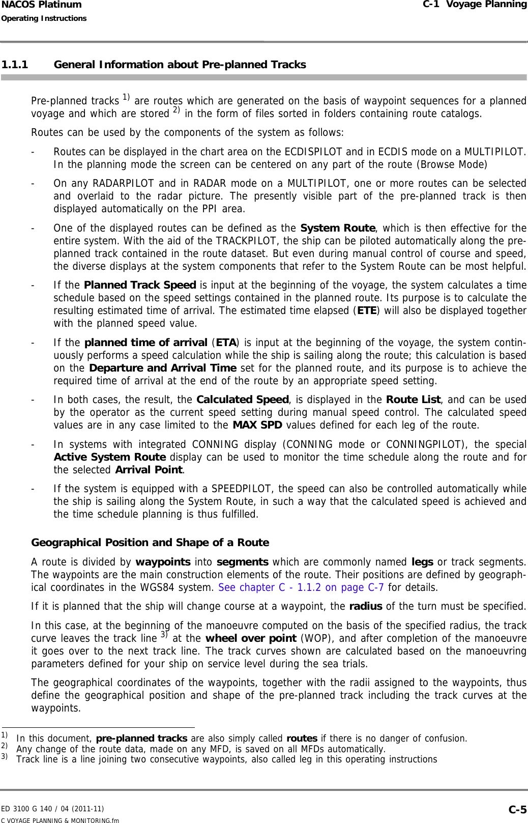 ED 3100 G 140 / 04 (2011-11)Operating InstructionsC-1  Voyage PlanningC VOYAGE PLANNING &amp; MONITORING.fm  C-5NACOS Platinum1.1.1 General Information about Pre-planned TracksPre-planned tracks 1) are routes which are generated on the basis of waypoint sequences for a plannedvoyage and which are stored 2) in the form of files sorted in folders containing route catalogs. Routes can be used by the components of the system as follows:-  Routes can be displayed in the chart area on the ECDISPILOT and in ECDIS mode on a MULTIPILOT.In the planning mode the screen can be centered on any part of the route (Browse Mode)-  On any RADARPILOT and in RADAR mode on a MULTIPILOT, one or more routes can be selectedand overlaid to the radar picture. The presently visible part of the pre-planned track is thendisplayed automatically on the PPI area.-  One of the displayed routes can be defined as the System Route, which is then effective for theentire system. With the aid of the TRACKPILOT, the ship can be piloted automatically along the pre-planned track contained in the route dataset. But even during manual control of course and speed,the diverse displays at the system components that refer to the System Route can be most helpful.- If the Planned Track Speed is input at the beginning of the voyage, the system calculates a timeschedule based on the speed settings contained in the planned route. Its purpose is to calculate theresulting estimated time of arrival. The estimated time elapsed (ETE) will also be displayed togetherwith the planned speed value.- If the planned time of arrival (ETA) is input at the beginning of the voyage, the system contin-uously performs a speed calculation while the ship is sailing along the route; this calculation is basedon the Departure and Arrival Time set for the planned route, and its purpose is to achieve therequired time of arrival at the end of the route by an appropriate speed setting.-  In both cases, the result, the Calculated Speed, is displayed in the Route List, and can be usedby the operator as the current speed setting during manual speed control. The calculated speedvalues are in any case limited to the MAX SPD values defined for each leg of the route.-  In systems with integrated CONNING display (CONNING mode or CONNINGPILOT), the specialActive System Route display can be used to monitor the time schedule along the route and forthe selected Arrival Point.-  If the system is equipped with a SPEEDPILOT, the speed can also be controlled automatically whilethe ship is sailing along the System Route, in such a way that the calculated speed is achieved andthe time schedule planning is thus fulfilled.Geographical Position and Shape of a RouteA route is divided by waypoints into segments which are commonly named legs or track segments.The waypoints are the main construction elements of the route. Their positions are defined by geograph-ical coordinates in the WGS84 system. See chapter C - 1.1.2 on page C-7 for details.If it is planned that the ship will change course at a waypoint, the radius of the turn must be specified.In this case, at the beginning of the manoeuvre computed on the basis of the specified radius, the trackcurve leaves the track line 3) at the wheel over point (WOP), and after completion of the manoeuvreit goes over to the next track line. The track curves shown are calculated based on the manoeuvringparameters defined for your ship on service level during the sea trials.The geographical coordinates of the waypoints, together with the radii assigned to the waypoints, thusdefine the geographical position and shape of the pre-planned track including the track curves at thewaypoints.1)  In this document, pre-planned tracks are also simply called routes if there is no danger of confusion.2)  Any change of the route data, made on any MFD, is saved on all MFDs automatically.3)  Track line is a line joining two consecutive waypoints, also called leg in this operating instructions