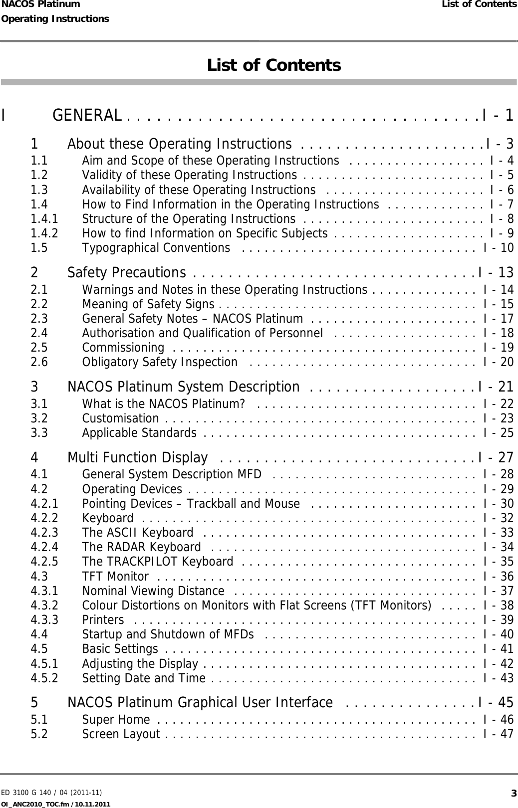 ED 3100 G 140 / 04 (2011-11)Operating Instructions List of ContentsOI_ANC2010_TOC.fm /10.11.2011  3NACOS PlatinumList of ContentsI GENERAL . . . . . . . . . . . . . . . . . . . . . . . . . . . . . . . . . . .I - 11 About these Operating Instructions  . . . . . . . . . . . . . . . . . . . . .I - 31.1 Aim and Scope of these Operating Instructions  . . . . . . . . . . . . . . . . . . I - 41.2 Validity of these Operating Instructions . . . . . . . . . . . . . . . . . . . . . . . . I - 51.3 Availability of these Operating Instructions  . . . . . . . . . . . . . . . . . . . . . I - 61.4 How to Find Information in the Operating Instructions  . . . . . . . . . . . . .  I - 71.4.1 Structure of the Operating Instructions  . . . . . . . . . . . . . . . . . . . . . . . . I - 81.4.2 How to find Information on Specific Subjects . . . . . . . . . . . . . . . . . . . . I - 91.5 Typographical Conventions   . . . . . . . . . . . . . . . . . . . . . . . . . . . . . . .  I - 102 Safety Precautions . . . . . . . . . . . . . . . . . . . . . . . . . . . . . . . .I - 132.1 Warnings and Notes in these Operating Instructions . . . . . . . . . . . . . .  I - 142.2 Meaning of Safety Signs . . . . . . . . . . . . . . . . . . . . . . . . . . . . . . . . . .  I - 152.3 General Safety Notes – NACOS Platinum  . . . . . . . . . . . . . . . . . . . . . .  I - 172.4 Authorisation and Qualification of Personnel   . . . . . . . . . . . . . . . . . . .  I - 182.5 Commissioning  . . . . . . . . . . . . . . . . . . . . . . . . . . . . . . . . . . . . . . . .  I - 192.6 Obligatory Safety Inspection   . . . . . . . . . . . . . . . . . . . . . . . . . . . . . .  I - 203 NACOS Platinum System Description  . . . . . . . . . . . . . . . . . . .I - 213.1 What is the NACOS Platinum?   . . . . . . . . . . . . . . . . . . . . . . . . . . . . .  I - 223.2 Customisation . . . . . . . . . . . . . . . . . . . . . . . . . . . . . . . . . . . . . . . . .  I - 233.3 Applicable Standards  . . . . . . . . . . . . . . . . . . . . . . . . . . . . . . . . . . . .  I - 254 Multi Function Display  . . . . . . . . . . . . . . . . . . . . . . . . . . . . . I - 274.1 General System Description MFD   . . . . . . . . . . . . . . . . . . . . . . . . . . .  I - 284.2 Operating Devices . . . . . . . . . . . . . . . . . . . . . . . . . . . . . . . . . . . . . .  I - 294.2.1 Pointing Devices – Trackball and Mouse   . . . . . . . . . . . . . . . . . . . . . .  I - 304.2.2 Keyboard  . . . . . . . . . . . . . . . . . . . . . . . . . . . . . . . . . . . . . . . . . . . .  I - 324.2.3 The ASCII Keyboard  . . . . . . . . . . . . . . . . . . . . . . . . . . . . . . . . . . . .  I - 334.2.4 The RADAR Keyboard  . . . . . . . . . . . . . . . . . . . . . . . . . . . . . . . . . . .  I - 344.2.5 The TRACKPILOT Keyboard  . . . . . . . . . . . . . . . . . . . . . . . . . . . . . . .  I - 354.3 TFT Monitor  . . . . . . . . . . . . . . . . . . . . . . . . . . . . . . . . . . . . . . . . . .  I - 364.3.1 Nominal Viewing Distance  . . . . . . . . . . . . . . . . . . . . . . . . . . . . . . . .  I - 374.3.2 Colour Distortions on Monitors with Flat Screens (TFT Monitors)  . . . . .  I - 384.3.3 Printers  . . . . . . . . . . . . . . . . . . . . . . . . . . . . . . . . . . . . . . . . . . . . .  I - 394.4 Startup and Shutdown of MFDs   . . . . . . . . . . . . . . . . . . . . . . . . . . . .  I - 404.5 Basic Settings  . . . . . . . . . . . . . . . . . . . . . . . . . . . . . . . . . . . . . . . . .  I - 414.5.1 Adjusting the Display . . . . . . . . . . . . . . . . . . . . . . . . . . . . . . . . . . . .  I - 424.5.2 Setting Date and Time . . . . . . . . . . . . . . . . . . . . . . . . . . . . . . . . . . .  I - 435 NACOS Platinum Graphical User Interface  . . . . . . . . . . . . . . .I - 455.1 Super Home  . . . . . . . . . . . . . . . . . . . . . . . . . . . . . . . . . . . . . . . . . .  I - 465.2 Screen Layout . . . . . . . . . . . . . . . . . . . . . . . . . . . . . . . . . . . . . . . . .  I - 47