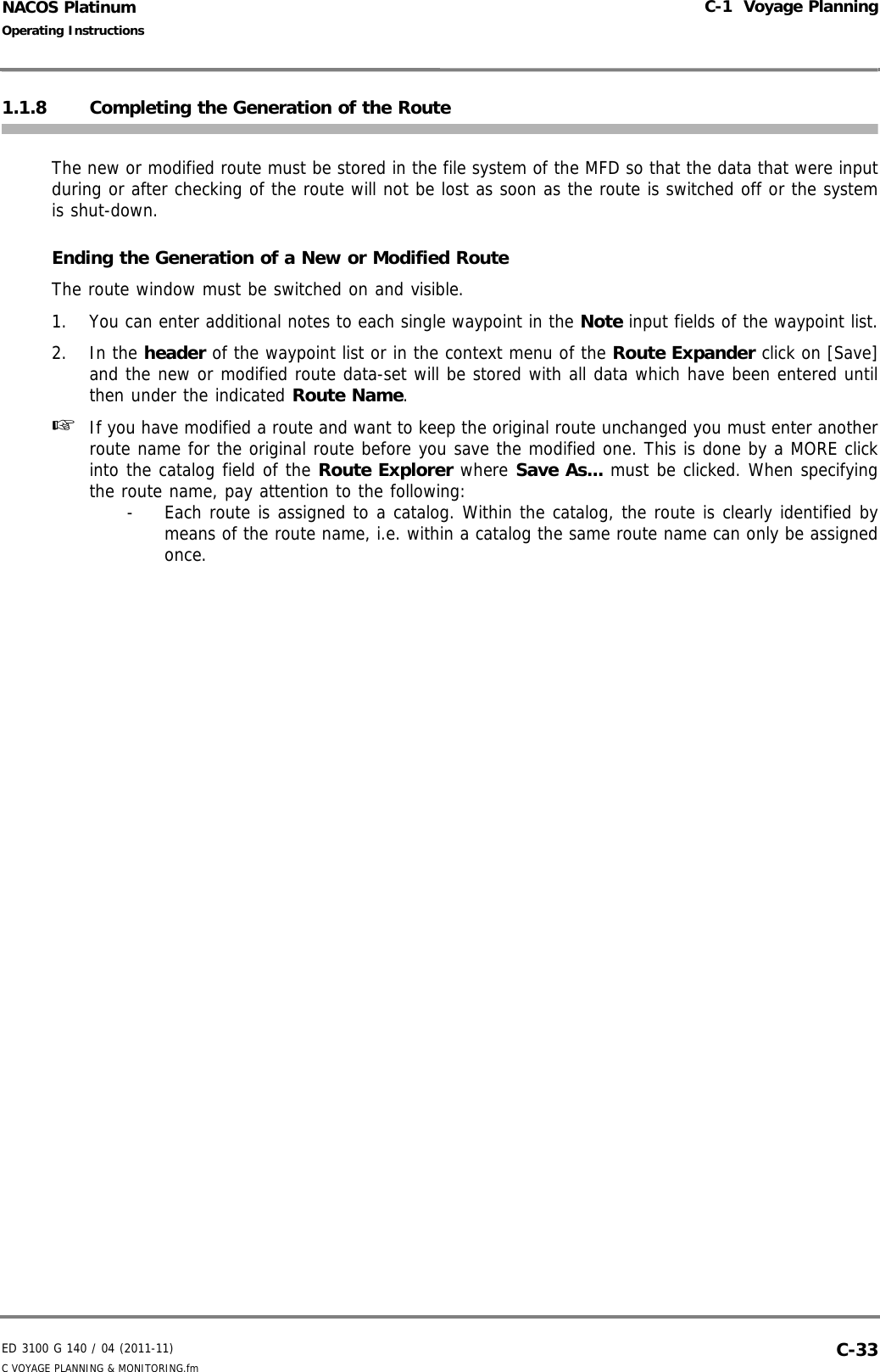ED 3100 G 140 / 04 (2011-11)Operating InstructionsC-1  Voyage PlanningC VOYAGE PLANNING &amp; MONITORING.fm  C-33NACOS Platinum1.1.8 Completing the Generation of the RouteThe new or modified route must be stored in the file system of the MFD so that the data that were inputduring or after checking of the route will not be lost as soon as the route is switched off or the systemis shut-down.Ending the Generation of a New or Modified RouteThe route window must be switched on and visible.1. You can enter additional notes to each single waypoint in the Note input fields of the waypoint list.2. In the header of the waypoint list or in the context menu of the Route Expander click on [Save]and the new or modified route data-set will be stored with all data which have been entered untilthen under the indicated Route Name.☞  If you have modified a route and want to keep the original route unchanged you must enter anotherroute name for the original route before you save the modified one. This is done by a MORE clickinto the catalog field of the Route Explorer where Save As... must be clicked. When specifyingthe route name, pay attention to the following:-  Each route is assigned to a catalog. Within the catalog, the route is clearly identified bymeans of the route name, i.e. within a catalog the same route name can only be assignedonce.