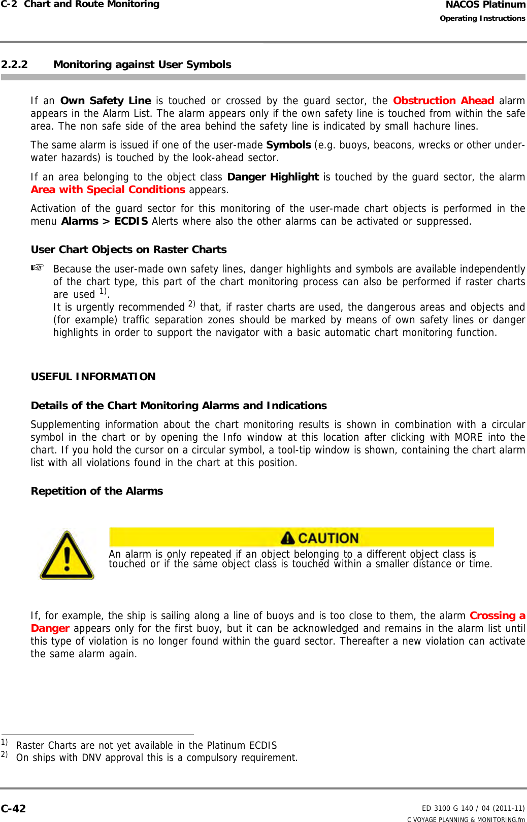 NACOS PlatinumED 3100 G 140 / 04 (2011-11)Operating InstructionsC-2  Chart and Route Monitoring C VOYAGE PLANNING &amp; MONITORING.fmC-422.2.2 Monitoring against User SymbolsIf an Own Safety Line is touched or crossed by the guard sector, the Obstruction Ahead alarmappears in the Alarm List. The alarm appears only if the own safety line is touched from within the safearea. The non safe side of the area behind the safety line is indicated by small hachure lines.The same alarm is issued if one of the user-made Symbols (e.g. buoys, beacons, wrecks or other under-water hazards) is touched by the look-ahead sector. If an area belonging to the object class Danger Highlight is touched by the guard sector, the alarmArea with Special Conditions appears.Activation of the guard sector for this monitoring of the user-made chart objects is performed in themenu Alarms &gt; ECDIS Alerts where also the other alarms can be activated or suppressed.User Chart Objects on Raster Charts☞  Because the user-made own safety lines, danger highlights and symbols are available independentlyof the chart type, this part of the chart monitoring process can also be performed if raster chartsare used 1). It is urgently recommended 2) that, if raster charts are used, the dangerous areas and objects and(for example) traffic separation zones should be marked by means of own safety lines or dangerhighlights in order to support the navigator with a basic automatic chart monitoring function.USEFUL INFORMATIONDetails of the Chart Monitoring Alarms and IndicationsSupplementing information about the chart monitoring results is shown in combination with a circularsymbol in the chart or by opening the Info window at this location after clicking with MORE into thechart. If you hold the cursor on a circular symbol, a tool-tip window is shown, containing the chart alarmlist with all violations found in the chart at this position. Repetition of the AlarmsIf, for example, the ship is sailing along a line of buoys and is too close to them, the alarm Crossing aDanger appears only for the first buoy, but it can be acknowledged and remains in the alarm list untilthis type of violation is no longer found within the guard sector. Thereafter a new violation can activatethe same alarm again.1)  Raster Charts are not yet available in the Platinum ECDIS2)  On ships with DNV approval this is a compulsory requirement.An alarm is only repeated if an object belonging to a different object class is touched or if the same object class is touched within a smaller distance or time.