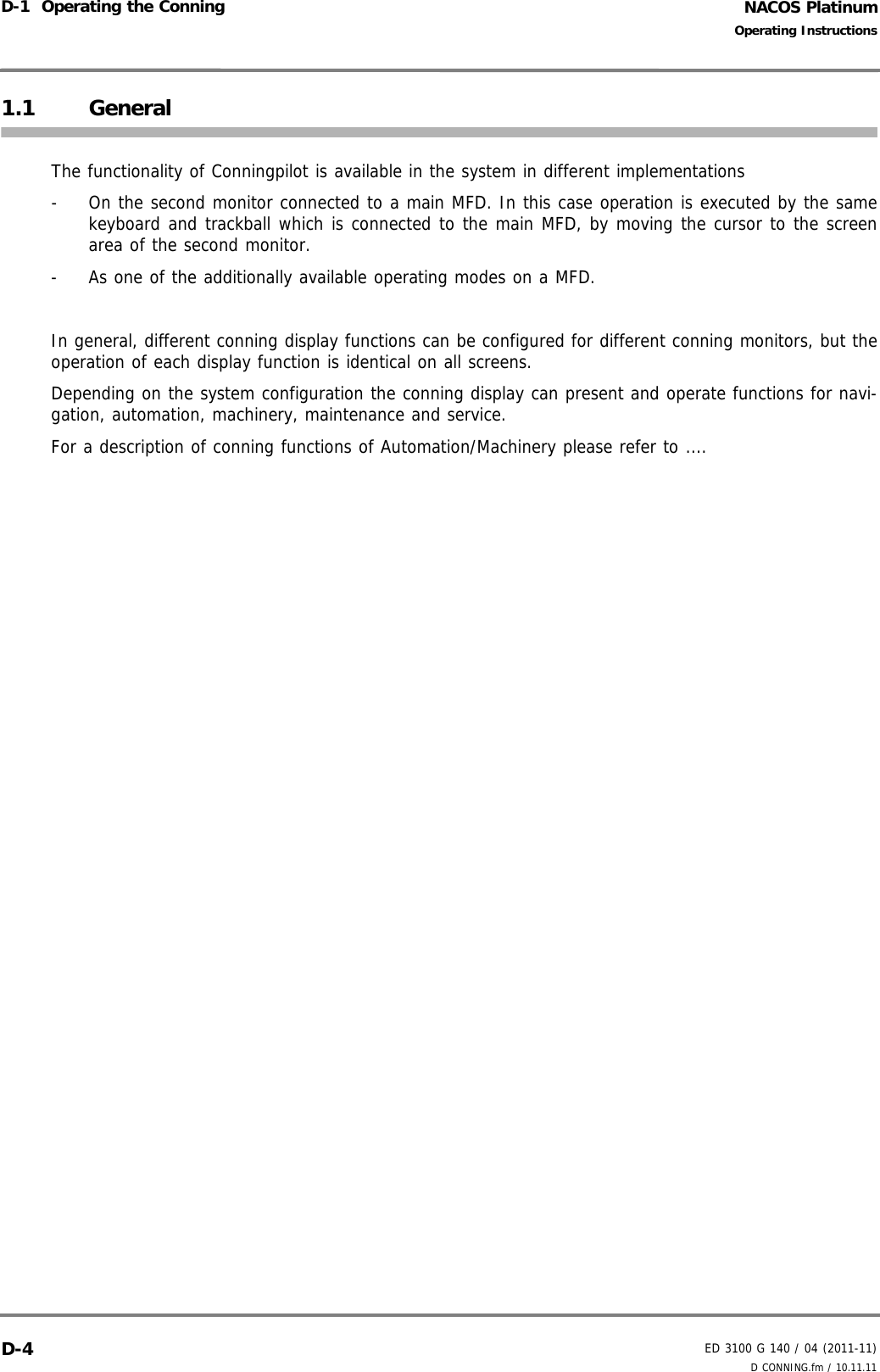 NACOS PlatinumED 3100 G 140 / 04 (2011-11)Operating InstructionsD-1  Operating the Conning D CONNING.fm / 10.11.11D-41.1 GeneralThe functionality of Conningpilot is available in the system in different implementations-  On the second monitor connected to a main MFD. In this case operation is executed by the samekeyboard and trackball which is connected to the main MFD, by moving the cursor to the screenarea of the second monitor.-  As one of the additionally available operating modes on a MFD.In general, different conning display functions can be configured for different conning monitors, but theoperation of each display function is identical on all screens.Depending on the system configuration the conning display can present and operate functions for navi-gation, automation, machinery, maintenance and service.For a description of conning functions of Automation/Machinery please refer to ....