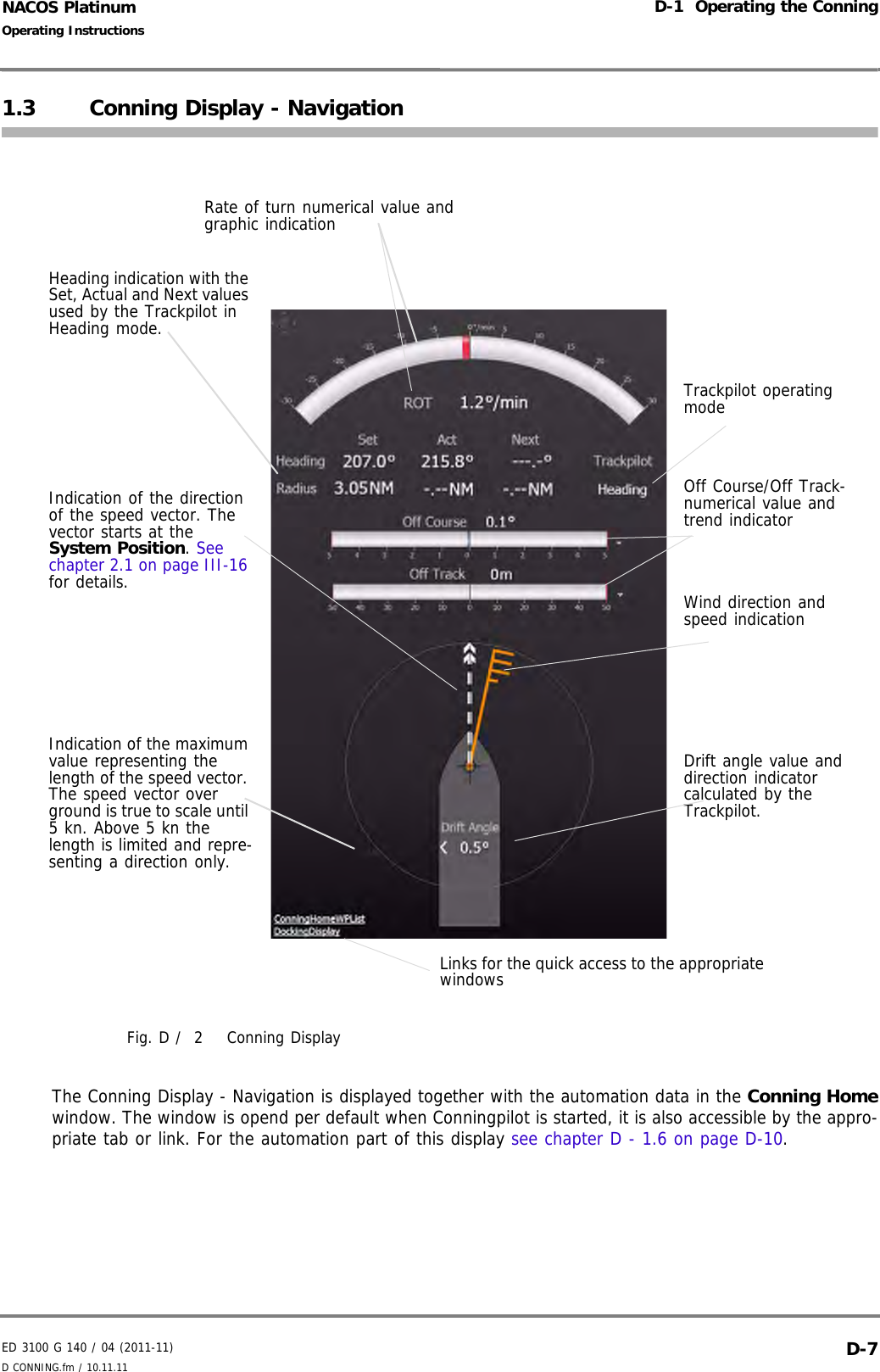 ED 3100 G 140 / 04 (2011-11)Operating InstructionsD-1  Operating the ConningD CONNING.fm / 10.11.11 D-7NACOS Platinum1.3 Conning Display - NavigationFig. D /  2 Conning DisplayThe Conning Display - Navigation is displayed together with the automation data in the Conning Homewindow. The window is opend per default when Conningpilot is started, it is also accessible by the appro-priate tab or link. For the automation part of this display see chapter D - 1.6 on page D-10.Rate of turn numerical value and graphic indicationHeading indication with the Set, Actual and Next values used by the Trackpilot in Heading mode.Indication of the direction of the speed vector. The vector starts at the System Position. See chapter 2.1 on page III-16 for details.Trackpilot operating modeOff Course/Off Track-numerical value and trend indicatorWind direction and speed indicationDrift angle value and direction indicator calculated by the Trackpilot.Indication of the maximum value representing the length of the speed vector. The speed vector over ground is true to scale until 5 kn. Above 5 kn the length is limited and repre-senting a direction only.Links for the quick access to the appropriate windows