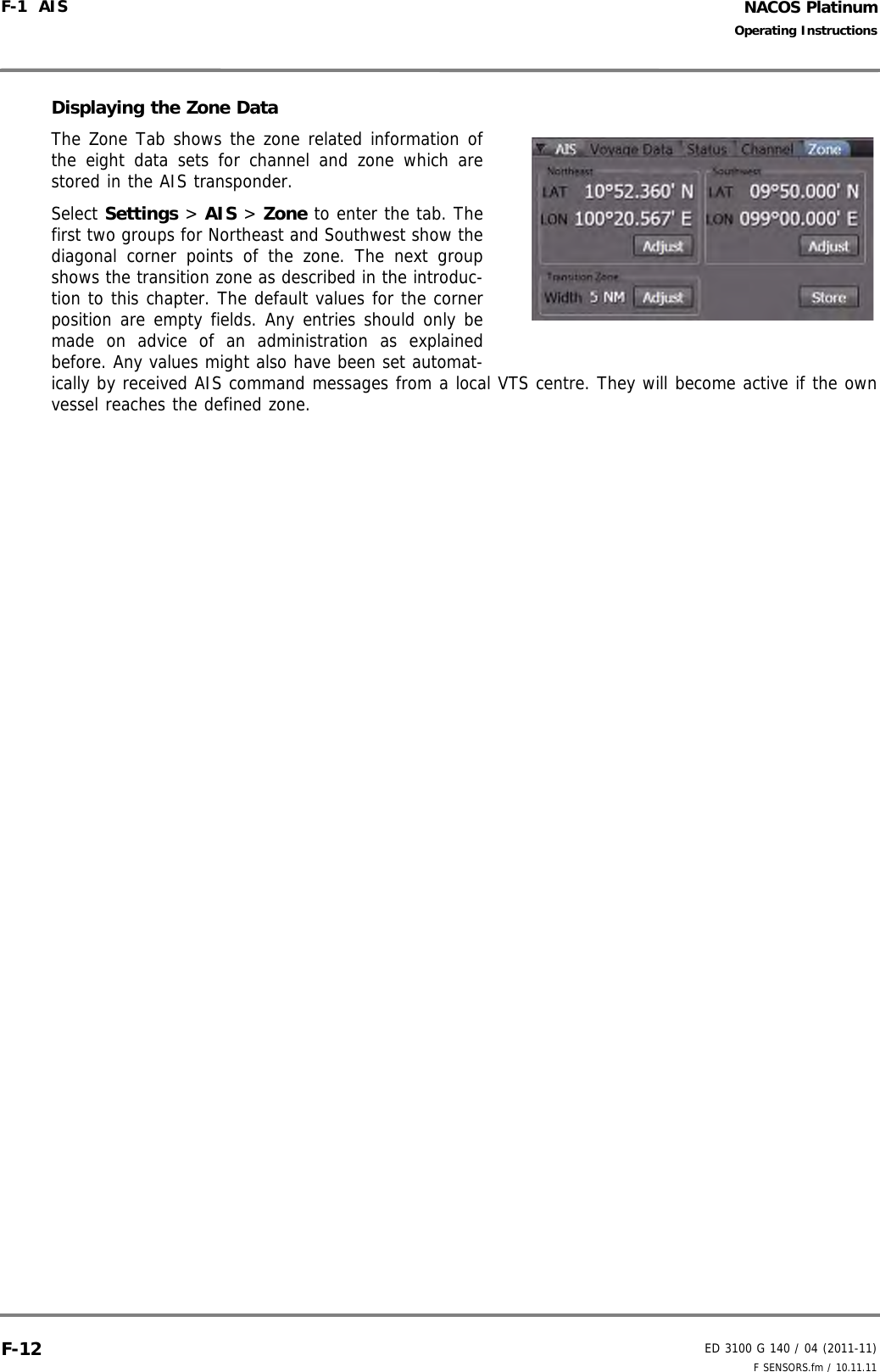 NACOS PlatinumED 3100 G 140 / 04 (2011-11)Operating InstructionsF-1  AIS F SENSORS.fm / 10.11.11F-12Displaying the Zone DataThe Zone Tab shows the zone related information ofthe eight data sets for channel and zone which arestored in the AIS transponder. Select Settings &gt; AIS &gt; Zone to enter the tab. Thefirst two groups for Northeast and Southwest show thediagonal corner points of the zone. The next groupshows the transition zone as described in the introduc-tion to this chapter. The default values for the cornerposition are empty fields. Any entries should only bemade on advice of an administration as explainedbefore. Any values might also have been set automat-ically by received AIS command messages from a local VTS centre. They will become active if the ownvessel reaches the defined zone. 