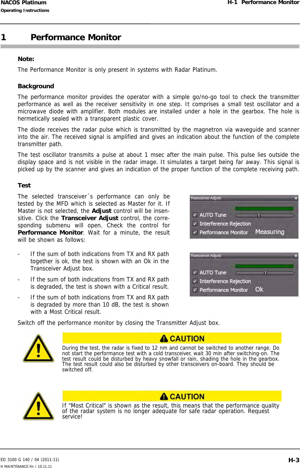 ED 3100 G 140 / 04 (2011-11)Operating InstructionsH-1  Performance MonitorH MAINTENANCE.fm / 10.11.11 H-3NACOS Platinum1 Performance MonitorNote:The Performance Monitor is only present in systems with Radar Platinum.BackgroundThe performance monitor provides the operator with a simple go/no-go tool to check the transmitterperformance as well as the receiver sensitivity in one step. It comprises a small test oscillator and amicrowave diode with amplifier. Both modules are installed under a hole in the gearbox. The hole ishermetically sealed with a transparent plastic cover. The diode receives the radar pulse which is transmitted by the magnetron via waveguide and scannerinto the air. The received signal is amplified and gives an indication about the function of the completetransmitter path.The test oscillator transmits a pulse at about 1 msec after the main pulse. This pulse lies outside thedisplay space and is not visible in the radar image. It simulates a target being far away. This signal ispicked up by the scanner and gives an indication of the proper function of the complete receiving path.TestThe selected transceiver´s performance can only betested by the MFD which is selected as Master for it. IfMaster is not selected, the Adjust control will be insen-sitive. Click the Transceiver Adjust control, the corre-sponding submenu will open. Check the control forPerformance Monitor. Wait for a minute, the resultwill be shown as follows:-  If the sum of both indications from TX and RX pathtogether is ok, the test is shown with an Ok in theTransceiver Adjust box.-  If the sum of both indications from TX and RX pathis degraded, the test is shown with a Critical result.-  If the sum of both indications from TX and RX pathis degraded by more than 10 dB, the test is shownwith a Most Critical result.Switch off the performance monitor by closing the Transmitter Adjust box.During the test, the radar is fixed to 12 nm and cannot be switched to another range. Do not start the performance test with a cold transceiver, wait 30 min after switching-on. The test result could be disturbed by heavy snowfall or rain, shading the hole in the gearbox. The test result could also be disturbed by other transceivers on-board. They should be switched off.If &quot;Most Critical&quot; is shown as the result, this means that the performance quality of the radar system is no longer adequate for safe radar operation. Request service!
