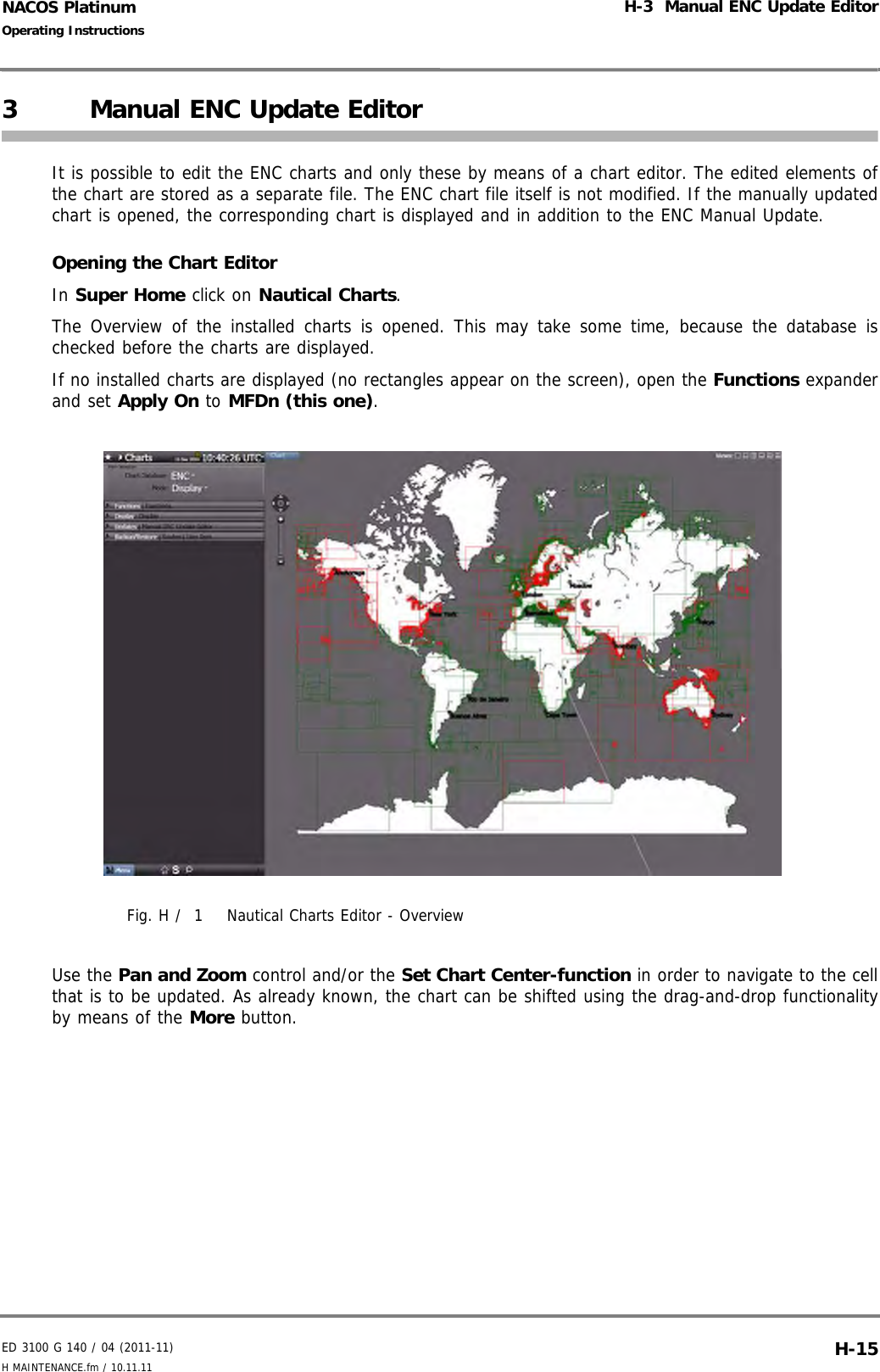 ED 3100 G 140 / 04 (2011-11)Operating InstructionsH-3  Manual ENC Update EditorH MAINTENANCE.fm / 10.11.11 H-15NACOS Platinum3 Manual ENC Update EditorIt is possible to edit the ENC charts and only these by means of a chart editor. The edited elements ofthe chart are stored as a separate file. The ENC chart file itself is not modified. If the manually updatedchart is opened, the corresponding chart is displayed and in addition to the ENC Manual Update.Opening the Chart EditorIn Super Home click on Nautical Charts.The Overview of the installed charts is opened. This may take some time, because the database ischecked before the charts are displayed.If no installed charts are displayed (no rectangles appear on the screen), open the Functions expanderand set Apply On to MFDn (this one).Fig. H /  1 Nautical Charts Editor - OverviewUse the Pan and Zoom control and/or the Set Chart Center-function in order to navigate to the cellthat is to be updated. As already known, the chart can be shifted using the drag-and-drop functionalityby means of the More button.
