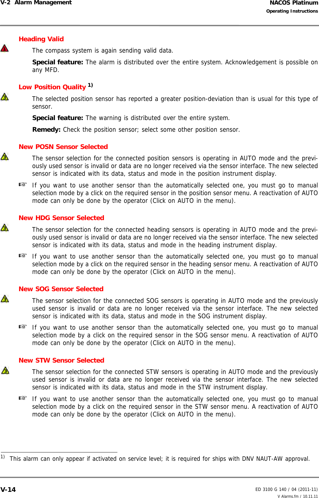 NACOS PlatinumED 3100 G 140 / 04 (2011-11)Operating InstructionsV-2  Alarm Management V Alarms.fm / 10.11.11V-14Heading ValidThe compass system is again sending valid data.Special feature: The alarm is distributed over the entire system. Acknowledgement is possible onany MFD.Low Position Quality 1) The selected position sensor has reported a greater position-deviation than is usual for this type ofsensor.Special feature: The warning is distributed over the entire system.Remedy: Check the position sensor; select some other position sensor.New POSN Sensor SelectedThe sensor selection for the connected position sensors is operating in AUTO mode and the previ-ously used sensor is invalid or data are no longer received via the sensor interface. The new selectedsensor is indicated with its data, status and mode in the position instrument display.☞  If you want to use another sensor than the automatically selected one, you must go to manualselection mode by a click on the required sensor in the position sensor menu. A reactivation of AUTOmode can only be done by the operator (Click on AUTO in the menu).New HDG Sensor SelectedThe sensor selection for the connected heading sensors is operating in AUTO mode and the previ-ously used sensor is invalid or data are no longer received via the sensor interface. The new selectedsensor is indicated with its data, status and mode in the heading instrument display.☞  If you want to use another sensor than the automatically selected one, you must go to manualselection mode by a click on the required sensor in the heading sensor menu. A reactivation of AUTOmode can only be done by the operator (Click on AUTO in the menu).New SOG Sensor SelectedThe sensor selection for the connected SOG sensors is operating in AUTO mode and the previouslyused sensor is invalid or data are no longer received via the sensor interface. The new selectedsensor is indicated with its data, status and mode in the SOG instrument display.☞  If you want to use another sensor than the automatically selected one, you must go to manualselection mode by a click on the required sensor in the SOG sensor menu. A reactivation of AUTOmode can only be done by the operator (Click on AUTO in the menu).New STW Sensor SelectedThe sensor selection for the connected STW sensors is operating in AUTO mode and the previouslyused sensor is invalid or data are no longer received via the sensor interface. The new selectedsensor is indicated with its data, status and mode in the STW instrument display.☞  If you want to use another sensor than the automatically selected one, you must go to manualselection mode by a click on the required sensor in the STW sensor menu. A reactivation of AUTOmode can only be done by the operator (Click on AUTO in the menu).1)  This alarm can only appear if activated on service level; it is required for ships with DNV NAUT-AW approval.