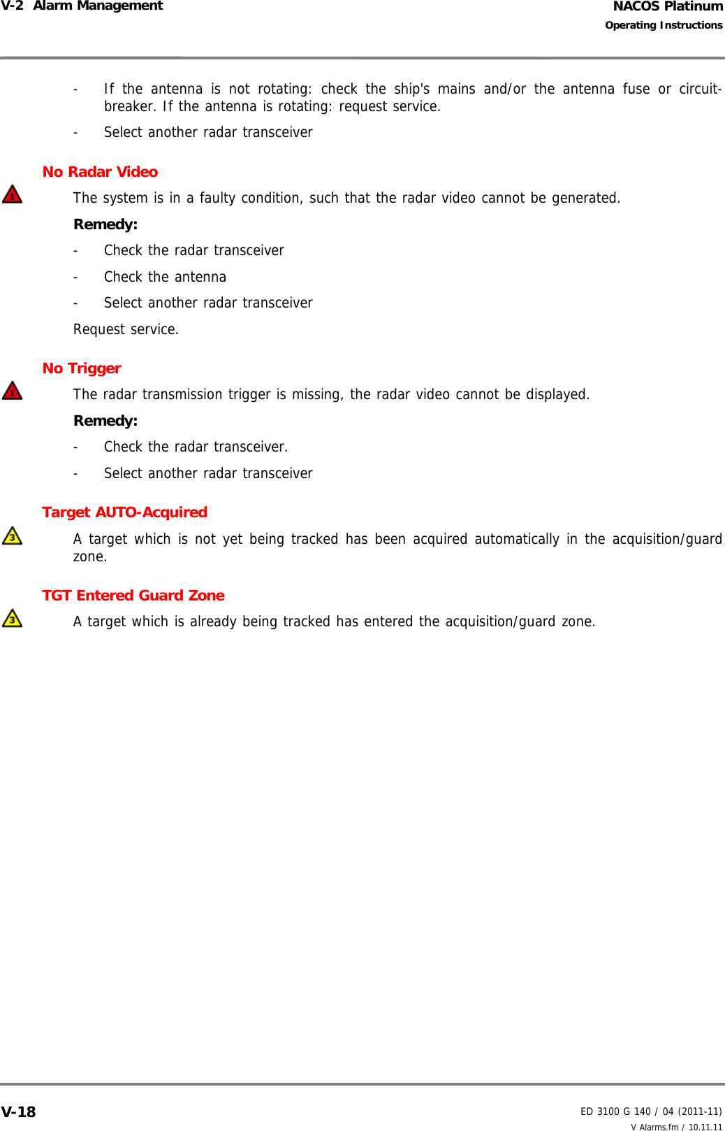NACOS PlatinumED 3100 G 140 / 04 (2011-11)Operating InstructionsV-2  Alarm Management V Alarms.fm / 10.11.11V-18-  If the antenna is not rotating: check the ship&apos;s mains and/or the antenna fuse or circuit-breaker. If the antenna is rotating: request service.-  Select another radar transceiverNo Radar VideoThe system is in a faulty condition, such that the radar video cannot be generated.Remedy:-  Check the radar transceiver- Check the antenna-  Select another radar transceiverRequest service.No Trigger The radar transmission trigger is missing, the radar video cannot be displayed.Remedy: -  Check the radar transceiver.-  Select another radar transceiverTarget AUTO-AcquiredA target which is not yet being tracked has been acquired automatically in the acquisition/guardzone. TGT Entered Guard ZoneA target which is already being tracked has entered the acquisition/guard zone.