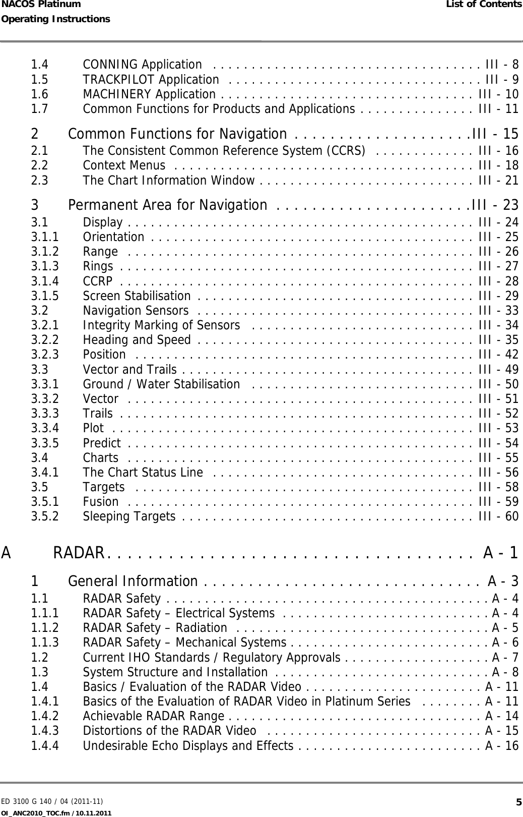 ED 3100 G 140 / 04 (2011-11)Operating Instructions List of ContentsOI_ANC2010_TOC.fm /10.11.2011  5NACOS Platinum1.4 CONNING Application   . . . . . . . . . . . . . . . . . . . . . . . . . . . . . . . . . . . III - 81.5 TRACKPILOT Application  . . . . . . . . . . . . . . . . . . . . . . . . . . . . . . . . . III - 91.6 MACHINERY Application . . . . . . . . . . . . . . . . . . . . . . . . . . . . . . . . . III - 101.7 Common Functions for Products and Applications . . . . . . . . . . . . . . . III - 112 Common Functions for Navigation . . . . . . . . . . . . . . . . . . . .III - 152.1 The Consistent Common Reference System (CCRS)  . . . . . . . . . . . . . III - 162.2 Context Menus  . . . . . . . . . . . . . . . . . . . . . . . . . . . . . . . . . . . . . . . III - 182.3 The Chart Information Window . . . . . . . . . . . . . . . . . . . . . . . . . . . . III - 213 Permanent Area for Navigation  . . . . . . . . . . . . . . . . . . . . . .III - 233.1 Display . . . . . . . . . . . . . . . . . . . . . . . . . . . . . . . . . . . . . . . . . . . . . III - 243.1.1 Orientation . . . . . . . . . . . . . . . . . . . . . . . . . . . . . . . . . . . . . . . . . . III - 253.1.2 Range  . . . . . . . . . . . . . . . . . . . . . . . . . . . . . . . . . . . . . . . . . . . . . III - 263.1.3 Rings . . . . . . . . . . . . . . . . . . . . . . . . . . . . . . . . . . . . . . . . . . . . . . III - 273.1.4 CCRP  . . . . . . . . . . . . . . . . . . . . . . . . . . . . . . . . . . . . . . . . . . . . . . III - 283.1.5 Screen Stabilisation . . . . . . . . . . . . . . . . . . . . . . . . . . . . . . . . . . . . III - 293.2 Navigation Sensors  . . . . . . . . . . . . . . . . . . . . . . . . . . . . . . . . . . . . III - 333.2.1 Integrity Marking of Sensors   . . . . . . . . . . . . . . . . . . . . . . . . . . . . . III - 343.2.2 Heading and Speed . . . . . . . . . . . . . . . . . . . . . . . . . . . . . . . . . . . . III - 353.2.3 Position  . . . . . . . . . . . . . . . . . . . . . . . . . . . . . . . . . . . . . . . . . . . . III - 423.3 Vector and Trails . . . . . . . . . . . . . . . . . . . . . . . . . . . . . . . . . . . . . . III - 493.3.1 Ground / Water Stabilisation   . . . . . . . . . . . . . . . . . . . . . . . . . . . . . III - 503.3.2 Vector  . . . . . . . . . . . . . . . . . . . . . . . . . . . . . . . . . . . . . . . . . . . . . III - 513.3.3 Trails  . . . . . . . . . . . . . . . . . . . . . . . . . . . . . . . . . . . . . . . . . . . . . . III - 523.3.4 Plot  . . . . . . . . . . . . . . . . . . . . . . . . . . . . . . . . . . . . . . . . . . . . . . . III - 533.3.5 Predict . . . . . . . . . . . . . . . . . . . . . . . . . . . . . . . . . . . . . . . . . . . . . III - 543.4 Charts  . . . . . . . . . . . . . . . . . . . . . . . . . . . . . . . . . . . . . . . . . . . . . III - 553.4.1 The Chart Status Line  . . . . . . . . . . . . . . . . . . . . . . . . . . . . . . . . . . III - 563.5 Targets  . . . . . . . . . . . . . . . . . . . . . . . . . . . . . . . . . . . . . . . . . . . . III - 583.5.1 Fusion  . . . . . . . . . . . . . . . . . . . . . . . . . . . . . . . . . . . . . . . . . . . . . III - 593.5.2 Sleeping Targets . . . . . . . . . . . . . . . . . . . . . . . . . . . . . . . . . . . . . . III - 60A RADAR. . . . . . . . . . . . . . . . . . . . . . . . . . . . . . . . . . . .  A - 11 General Information . . . . . . . . . . . . . . . . . . . . . . . . . . . . . . .  A - 31.1 RADAR Safety . . . . . . . . . . . . . . . . . . . . . . . . . . . . . . . . . . . . . . . . . . A - 41.1.1 RADAR Safety – Electrical Systems  . . . . . . . . . . . . . . . . . . . . . . . . . . . A - 41.1.2 RADAR Safety – Radiation  . . . . . . . . . . . . . . . . . . . . . . . . . . . . . . . . . A - 51.1.3 RADAR Safety – Mechanical Systems . . . . . . . . . . . . . . . . . . . . . . . . . . A - 61.2 Current IHO Standards / Regulatory Approvals . . . . . . . . . . . . . . . . . . . A - 71.3 System Structure and Installation  . . . . . . . . . . . . . . . . . . . . . . . . . . . . A - 81.4 Basics / Evaluation of the RADAR Video . . . . . . . . . . . . . . . . . . . . . . . A - 111.4.1 Basics of the Evaluation of RADAR Video in Platinum Series   . . . . . . . . A - 111.4.2 Achievable RADAR Range . . . . . . . . . . . . . . . . . . . . . . . . . . . . . . . . . A - 141.4.3 Distortions of the RADAR Video  . . . . . . . . . . . . . . . . . . . . . . . . . . . . A - 151.4.4 Undesirable Echo Displays and Effects . . . . . . . . . . . . . . . . . . . . . . . . A - 16