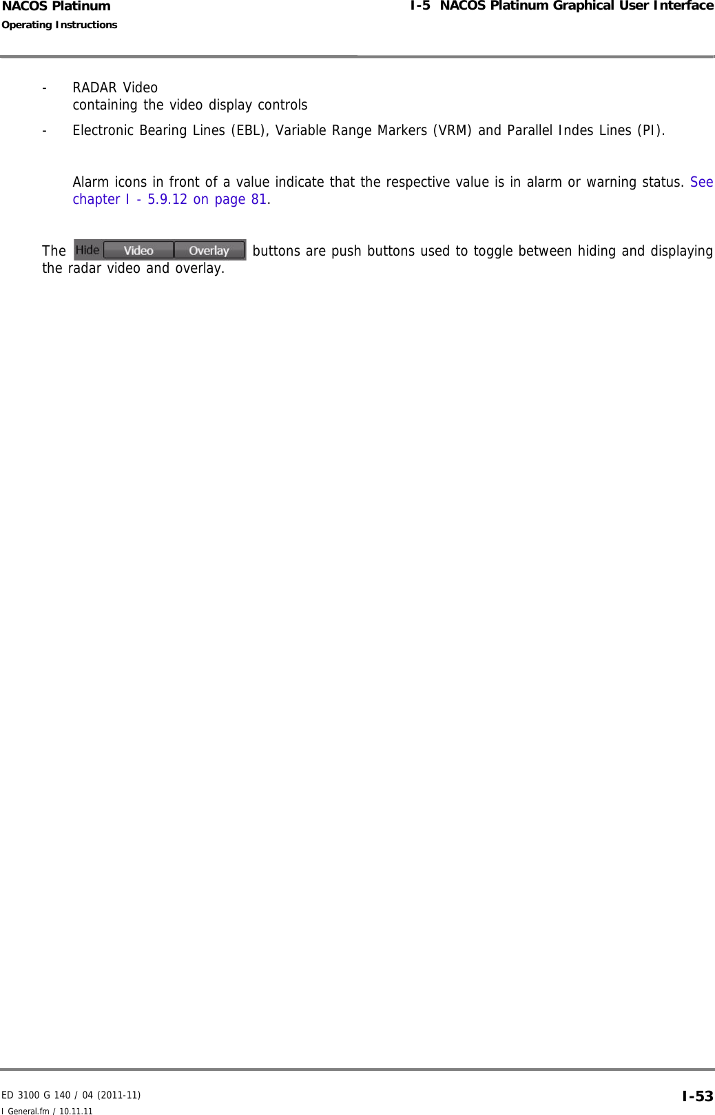 ED 3100 G 140 / 04 (2011-11)Operating InstructionsI-5  NACOS Platinum Graphical User InterfaceI General.fm / 10.11.11 I-53NACOS Platinum- RADAR Videocontaining the video display controls-  Electronic Bearing Lines (EBL), Variable Range Markers (VRM) and Parallel Indes Lines (PI).Alarm icons in front of a value indicate that the respective value is in alarm or warning status. Seechapter I - 5.9.12 on page 81.The   buttons are push buttons used to toggle between hiding and displayingthe radar video and overlay. 