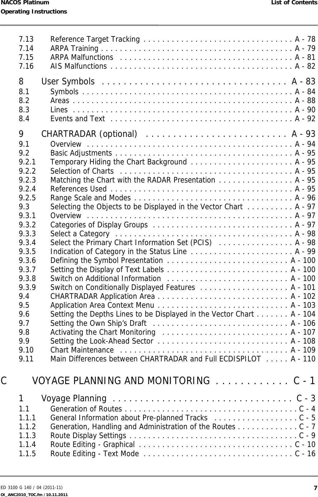 ED 3100 G 140 / 04 (2011-11)Operating Instructions List of ContentsOI_ANC2010_TOC.fm /10.11.2011  7NACOS Platinum7.13 Reference Target Tracking . . . . . . . . . . . . . . . . . . . . . . . . . . . . . . . . A - 787.14 ARPA Training . . . . . . . . . . . . . . . . . . . . . . . . . . . . . . . . . . . . . . . . . A - 797.15 ARPA Malfunctions   . . . . . . . . . . . . . . . . . . . . . . . . . . . . . . . . . . . . . A - 817.16 AIS Malfunctions . . . . . . . . . . . . . . . . . . . . . . . . . . . . . . . . . . . . . . . A - 828 User Symbols  . . . . . . . . . . . . . . . . . . . . . . . . . . . . . . . . . .  A - 838.1 Symbols . . . . . . . . . . . . . . . . . . . . . . . . . . . . . . . . . . . . . . . . . . . . . A - 848.2 Areas . . . . . . . . . . . . . . . . . . . . . . . . . . . . . . . . . . . . . . . . . . . . . . . A - 888.3 Lines  . . . . . . . . . . . . . . . . . . . . . . . . . . . . . . . . . . . . . . . . . . . . . . . A - 908.4 Events and Text  . . . . . . . . . . . . . . . . . . . . . . . . . . . . . . . . . . . . . . . A - 929 CHARTRADAR (optional)   . . . . . . . . . . . . . . . . . . . . . . . . . .  A - 939.1 Overview  . . . . . . . . . . . . . . . . . . . . . . . . . . . . . . . . . . . . . . . . . . . . A - 949.2 Basic Adjustments . . . . . . . . . . . . . . . . . . . . . . . . . . . . . . . . . . . . . . A - 959.2.1 Temporary Hiding the Chart Background . . . . . . . . . . . . . . . . . . . . . . A - 959.2.2 Selection of Charts  . . . . . . . . . . . . . . . . . . . . . . . . . . . . . . . . . . . . . A - 959.2.3 Matching the Chart with the RADAR Presentation . . . . . . . . . . . . . . . . A - 959.2.4 References Used . . . . . . . . . . . . . . . . . . . . . . . . . . . . . . . . . . . . . . . A - 959.2.5 Range Scale and Modes . . . . . . . . . . . . . . . . . . . . . . . . . . . . . . . . . . A - 969.3 Selecting the Objects to be Displayed in the Vector Chart  . . . . . . . . . . A - 979.3.1 Overview  . . . . . . . . . . . . . . . . . . . . . . . . . . . . . . . . . . . . . . . . . . . . A - 979.3.2 Categories of Display Groups  . . . . . . . . . . . . . . . . . . . . . . . . . . . . . . A - 979.3.3 Select a Category  . . . . . . . . . . . . . . . . . . . . . . . . . . . . . . . . . . . . . . A - 989.3.4 Select the Primary Chart Information Set (PCIS)   . . . . . . . . . . . . . . . . A - 989.3.5 Indication of Category in the Status Line . . . . . . . . . . . . . . . . . . . . . . A - 999.3.6 Defining the Symbol Presentation  . . . . . . . . . . . . . . . . . . . . . . . . . . A - 1009.3.7 Setting the Display of Text Labels . . . . . . . . . . . . . . . . . . . . . . . . . . A - 1009.3.8 Switch on Additional Information  . . . . . . . . . . . . . . . . . . . . . . . . . . A - 1009.3.9 Switch on Conditionally Displayed Features  . . . . . . . . . . . . . . . . . . . A - 1019.4 CHARTRADAR Application Area . . . . . . . . . . . . . . . . . . . . . . . . . . . . A - 1029.5 Application Area Context Menu . . . . . . . . . . . . . . . . . . . . . . . . . . . . A - 1039.6 Setting the Depths Lines to be Displayed in the Vector Chart . . . . . . . A - 1049.7 Setting the Own Ship’s Draft   . . . . . . . . . . . . . . . . . . . . . . . . . . . . . A - 1069.8 Activating the Chart Monitoring   . . . . . . . . . . . . . . . . . . . . . . . . . . . A - 1079.9 Setting the Look-Ahead Sector  . . . . . . . . . . . . . . . . . . . . . . . . . . . . A - 1089.10 Chart Maintenance   . . . . . . . . . . . . . . . . . . . . . . . . . . . . . . . . . . . . A - 1099.11 Main Differences between CHARTRADAR and Full ECDISPILOT  . . . . . A - 110C VOYAGE PLANNING AND MONITORING  . . . . . . . . . . . .  C - 11 Voyage Planning  . . . . . . . . . . . . . . . . . . . . . . . . . . . . . . . . .  C - 31.1 Generation of Routes . . . . . . . . . . . . . . . . . . . . . . . . . . . . . . . . . . . . . C - 41.1.1 General Information about Pre-planned Tracks   . . . . . . . . . . . . . . . . . . C - 51.1.2 Generation, Handling and Administration of the Routes . . . . . . . . . . . . . C - 71.1.3 Route Display Settings . . . . . . . . . . . . . . . . . . . . . . . . . . . . . . . . . . . . C - 91.1.4 Route Editing - Graphical  . . . . . . . . . . . . . . . . . . . . . . . . . . . . . . . . . C - 101.1.5 Route Editing - Text Mode  . . . . . . . . . . . . . . . . . . . . . . . . . . . . . . . . C - 16