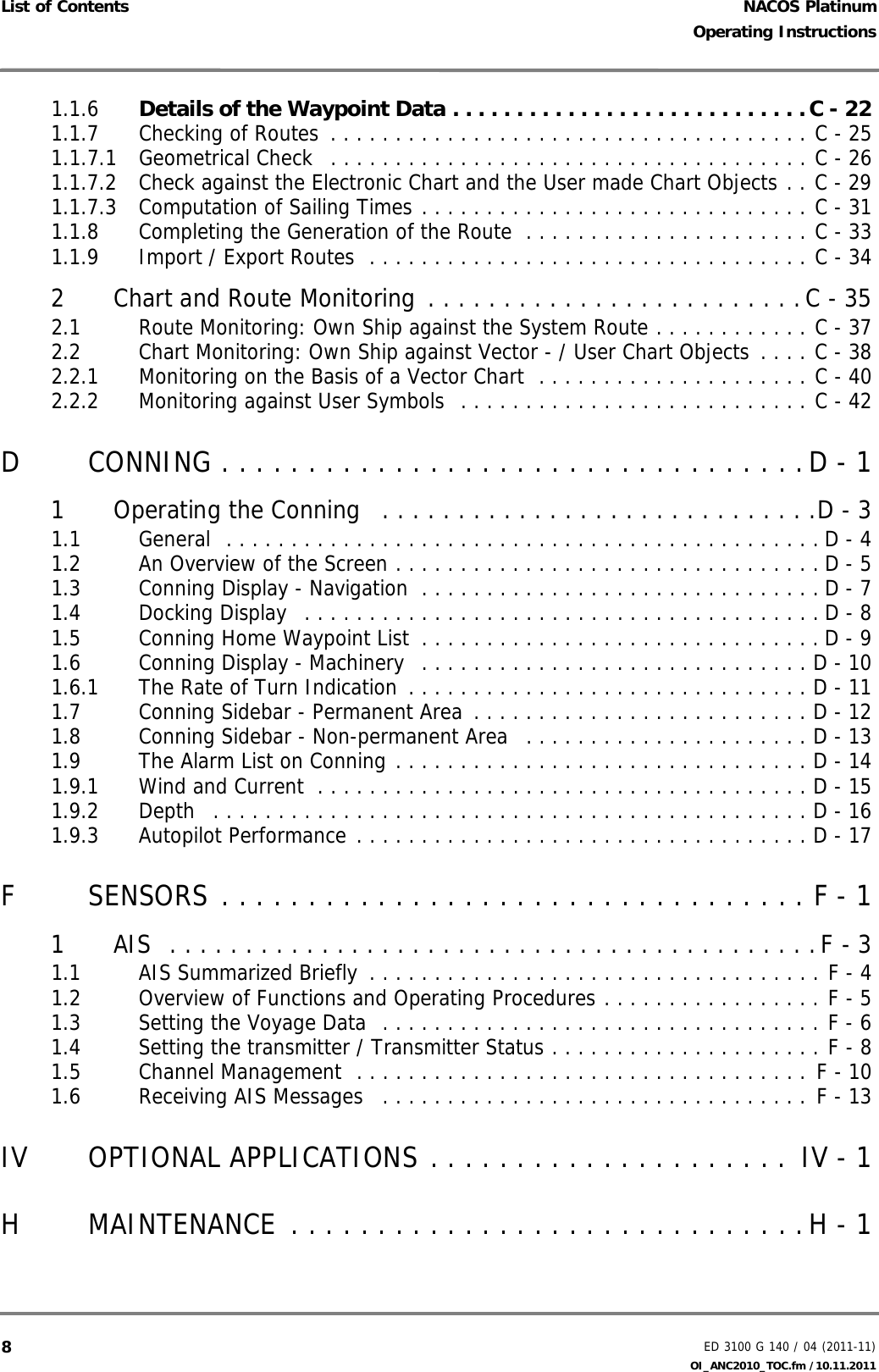 NACOS PlatinumED 3100 G 140 / 04 (2011-11)Operating InstructionsList of Contents OI_ANC2010_TOC.fm /10.11.201181.1.6 Details of the Waypoint Data . . . . . . . . . . . . . . . . . . . . . . . . . . . .C - 221.1.7 Checking of Routes  . . . . . . . . . . . . . . . . . . . . . . . . . . . . . . . . . . . . . C - 251.1.7.1 Geometrical Check   . . . . . . . . . . . . . . . . . . . . . . . . . . . . . . . . . . . . . C - 261.1.7.2 Check against the Electronic Chart and the User made Chart Objects . . C - 291.1.7.3 Computation of Sailing Times . . . . . . . . . . . . . . . . . . . . . . . . . . . . . . C - 311.1.8 Completing the Generation of the Route  . . . . . . . . . . . . . . . . . . . . . . C - 331.1.9 Import / Export Routes  . . . . . . . . . . . . . . . . . . . . . . . . . . . . . . . . . . C - 342 Chart and Route Monitoring . . . . . . . . . . . . . . . . . . . . . . . . .C - 352.1 Route Monitoring: Own Ship against the System Route . . . . . . . . . . . . C - 372.2 Chart Monitoring: Own Ship against Vector - / User Chart Objects . . . . C - 382.2.1 Monitoring on the Basis of a Vector Chart  . . . . . . . . . . . . . . . . . . . . . C - 402.2.2 Monitoring against User Symbols  . . . . . . . . . . . . . . . . . . . . . . . . . . . C - 42D CONNING . . . . . . . . . . . . . . . . . . . . . . . . . . . . . . . . . .D - 11 Operating the Conning   . . . . . . . . . . . . . . . . . . . . . . . . . . . . .D - 31.1 General  . . . . . . . . . . . . . . . . . . . . . . . . . . . . . . . . . . . . . . . . . . . . . . D - 41.2 An Overview of the Screen . . . . . . . . . . . . . . . . . . . . . . . . . . . . . . . . . D - 51.3 Conning Display - Navigation  . . . . . . . . . . . . . . . . . . . . . . . . . . . . . . . D - 71.4 Docking Display  . . . . . . . . . . . . . . . . . . . . . . . . . . . . . . . . . . . . . . . . D - 81.5 Conning Home Waypoint List  . . . . . . . . . . . . . . . . . . . . . . . . . . . . . . . D - 91.6 Conning Display - Machinery  . . . . . . . . . . . . . . . . . . . . . . . . . . . . . . D - 101.6.1 The Rate of Turn Indication  . . . . . . . . . . . . . . . . . . . . . . . . . . . . . . . D - 111.7 Conning Sidebar - Permanent Area  . . . . . . . . . . . . . . . . . . . . . . . . . . D - 121.8 Conning Sidebar - Non-permanent Area  . . . . . . . . . . . . . . . . . . . . . . D - 131.9 The Alarm List on Conning . . . . . . . . . . . . . . . . . . . . . . . . . . . . . . . . D - 141.9.1 Wind and Current  . . . . . . . . . . . . . . . . . . . . . . . . . . . . . . . . . . . . . . D - 151.9.2 Depth   . . . . . . . . . . . . . . . . . . . . . . . . . . . . . . . . . . . . . . . . . . . . . . D - 161.9.3 Autopilot Performance . . . . . . . . . . . . . . . . . . . . . . . . . . . . . . . . . . . D - 17F SENSORS . . . . . . . . . . . . . . . . . . . . . . . . . . . . . . . . . . F - 11 AIS  . . . . . . . . . . . . . . . . . . . . . . . . . . . . . . . . . . . . . . . . . . .F - 31.1 AIS Summarized Briefly  . . . . . . . . . . . . . . . . . . . . . . . . . . . . . . . . . . . F - 41.2 Overview of Functions and Operating Procedures . . . . . . . . . . . . . . . . . F - 51.3 Setting the Voyage Data  . . . . . . . . . . . . . . . . . . . . . . . . . . . . . . . . . . F - 61.4 Setting the transmitter / Transmitter Status . . . . . . . . . . . . . . . . . . . . . F - 81.5 Channel Management  . . . . . . . . . . . . . . . . . . . . . . . . . . . . . . . . . . . F - 101.6 Receiving AIS Messages   . . . . . . . . . . . . . . . . . . . . . . . . . . . . . . . . . F - 13IV OPTIONAL APPLICATIONS . . . . . . . . . . . . . . . . . . . . . IV - 1H MAINTENANCE  . . . . . . . . . . . . . . . . . . . . . . . . . . . . . .H - 1