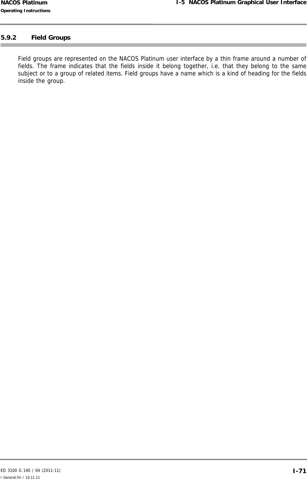 ED 3100 G 140 / 04 (2011-11)Operating InstructionsI-5  NACOS Platinum Graphical User InterfaceI General.fm / 10.11.11 I-71NACOS Platinum5.9.2 Field GroupsField groups are represented on the NACOS Platinum user interface by a thin frame around a number offields. The frame indicates that the fields inside it belong together, i.e. that they belong to the samesubject or to a group of related items. Field groups have a name which is a kind of heading for the fieldsinside the group.
