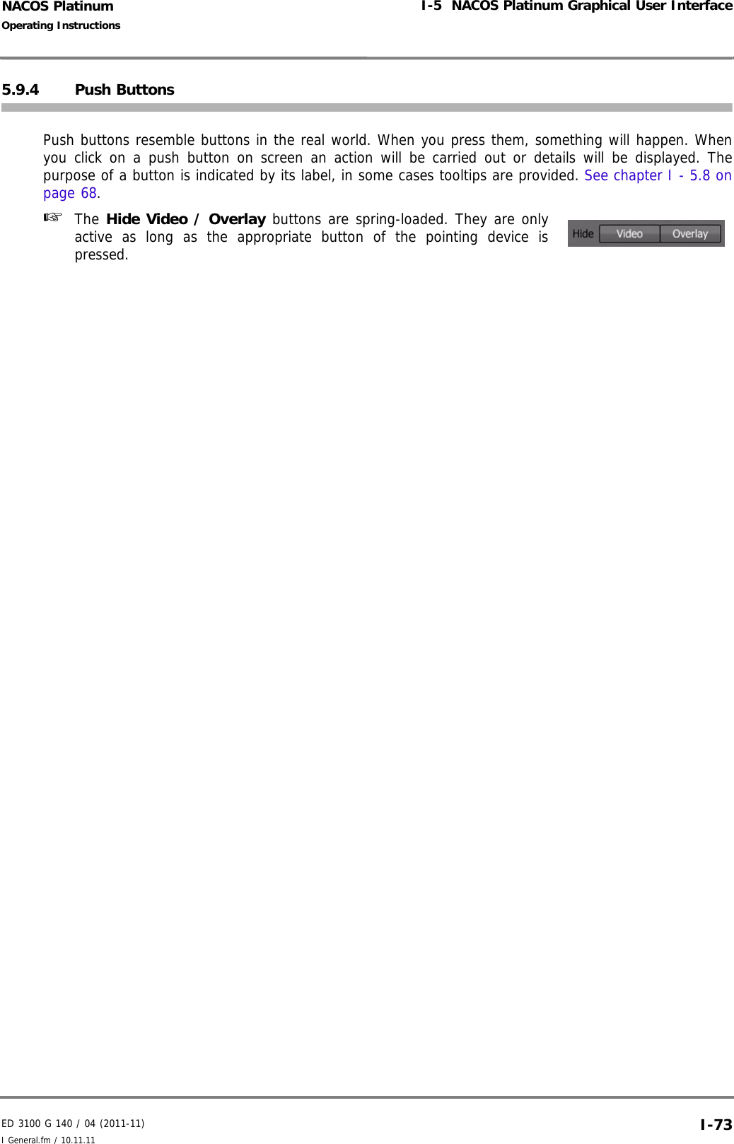 ED 3100 G 140 / 04 (2011-11)Operating InstructionsI-5  NACOS Platinum Graphical User InterfaceI General.fm / 10.11.11 I-73NACOS Platinum5.9.4 Push ButtonsPush buttons resemble buttons in the real world. When you press them, something will happen. Whenyou click on a push button on screen an action will be carried out or details will be displayed. Thepurpose of a button is indicated by its label, in some cases tooltips are provided. See chapter I - 5.8 onpage 68. ☞  The Hide Video / Overlay buttons are spring-loaded. They are onlyactive as long as the appropriate button of the pointing device ispressed.