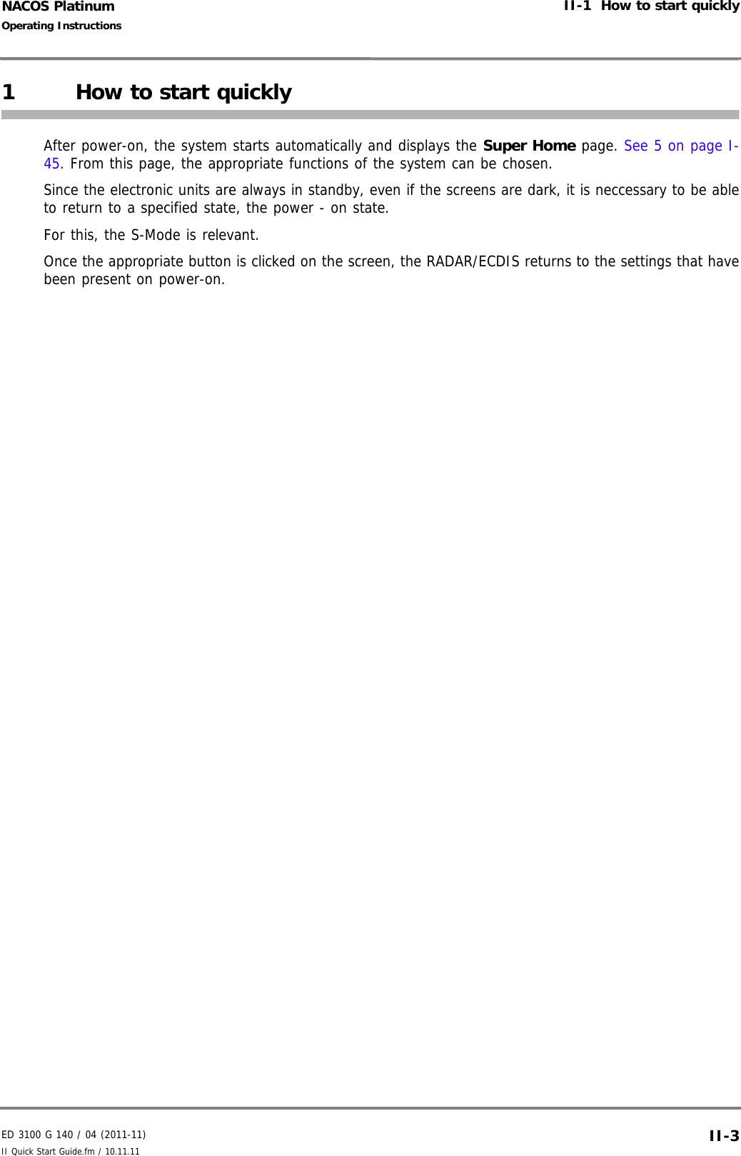 ED 3100 G 140 / 04 (2011-11)Operating InstructionsII-1  How to start quicklyII Quick Start Guide.fm / 10.11.11 II-3NACOS Platinum1 How to start quicklyAfter power-on, the system starts automatically and displays the Super Home page. See 5 on page I-45. From this page, the appropriate functions of the system can be chosen.Since the electronic units are always in standby, even if the screens are dark, it is neccessary to be ableto return to a specified state, the power - on state.For this, the S-Mode is relevant.Once the appropriate button is clicked on the screen, the RADAR/ECDIS returns to the settings that havebeen present on power-on.