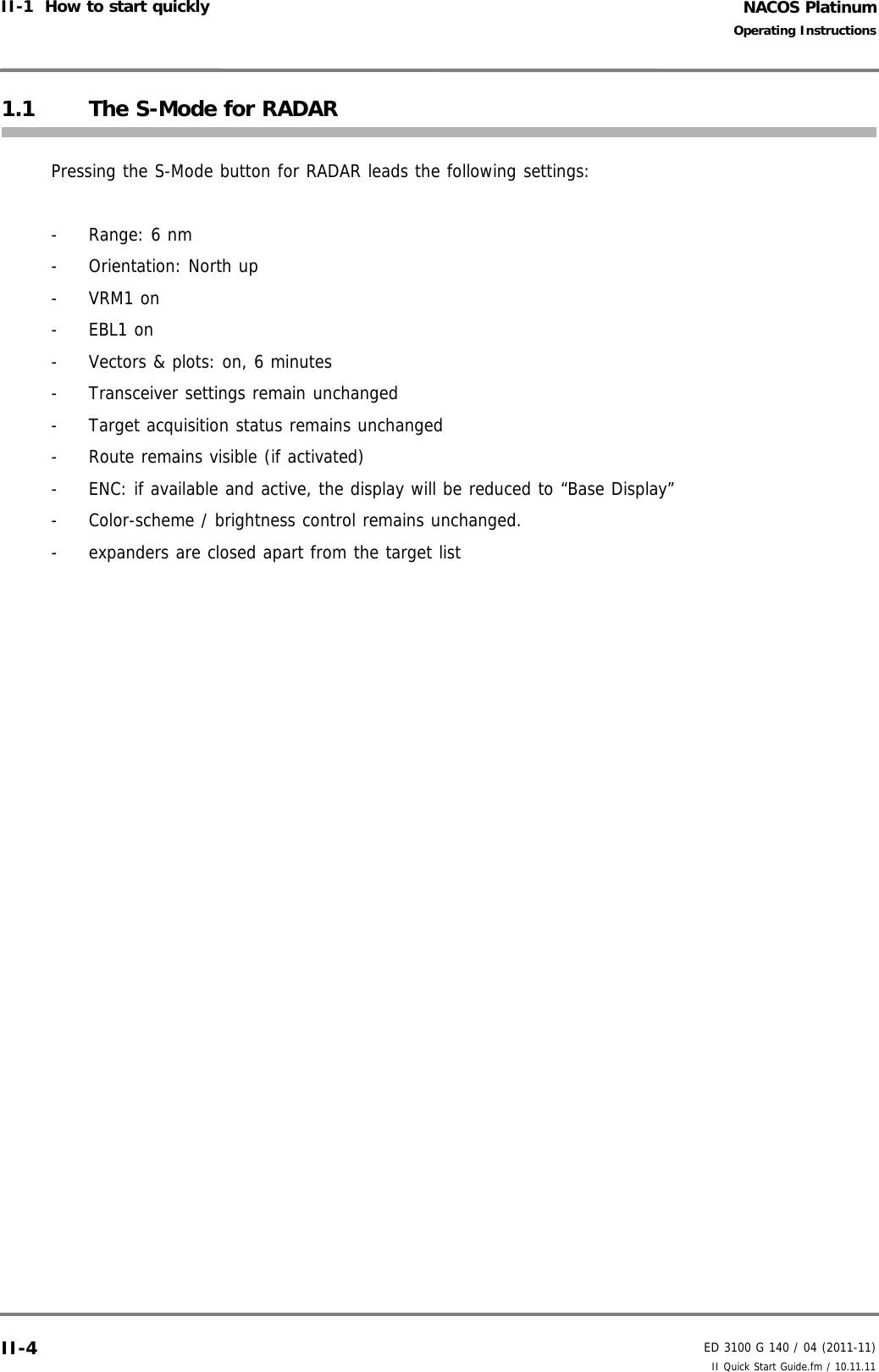 NACOS PlatinumED 3100 G 140 / 04 (2011-11)Operating InstructionsII-1  How to start quickly II Quick Start Guide.fm / 10.11.11II-41.1 The S-Mode for RADARPressing the S-Mode button for RADAR leads the following settings:-  Range: 6 nm- Orientation: North up- VRM1 on- EBL1 on-  Vectors &amp; plots: on, 6 minutes-  Transceiver settings remain unchanged-  Target acquisition status remains unchanged -  Route remains visible (if activated)-  ENC: if available and active, the display will be reduced to “Base Display” -  Color-scheme / brightness control remains unchanged.-  expanders are closed apart from the target list 