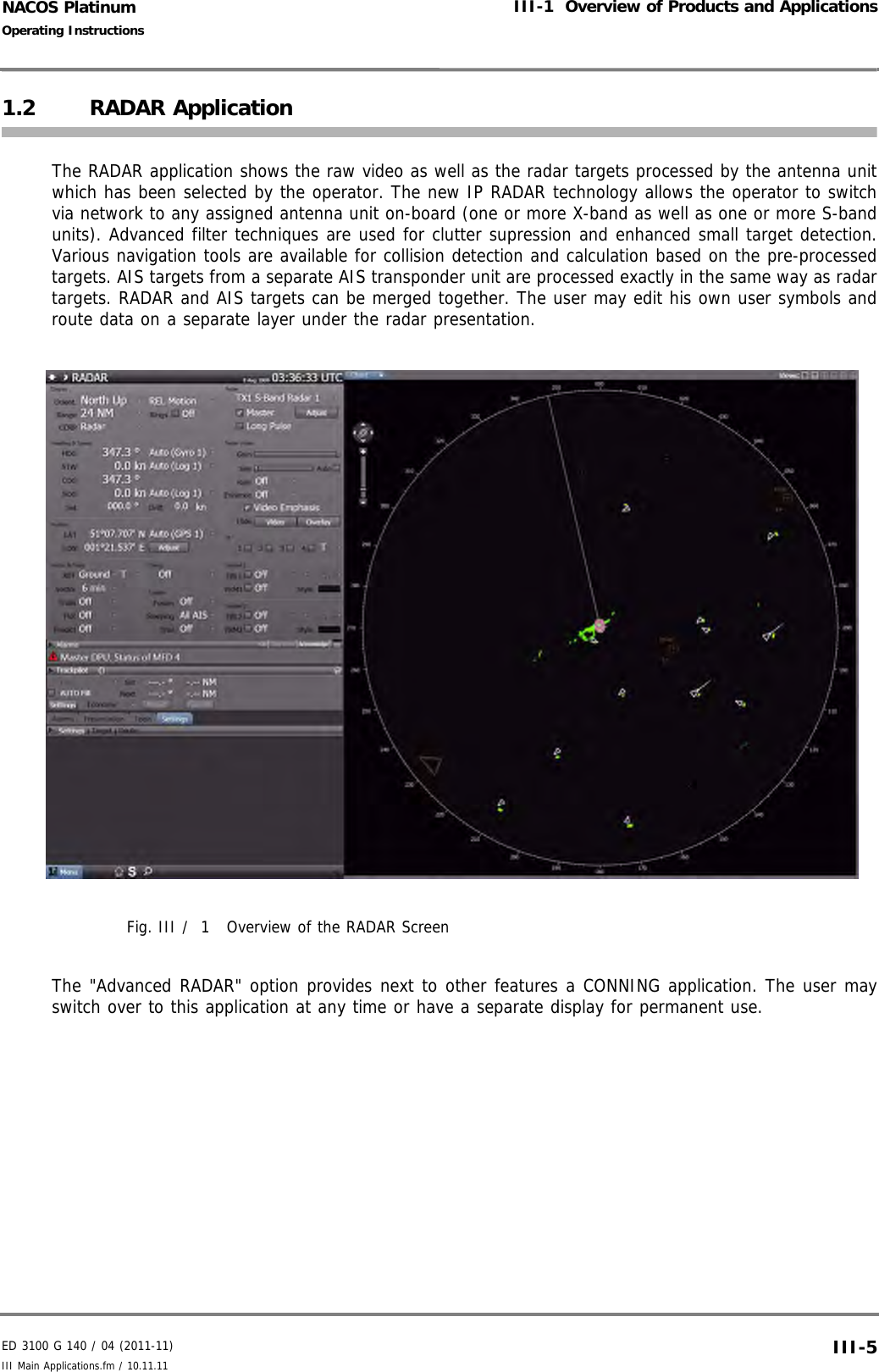 ED 3100 G 140 / 04 (2011-11)Operating InstructionsIII-1  Overview of Products and ApplicationsIII Main Applications.fm / 10.11.11 III-5NACOS Platinum1.2 RADAR ApplicationThe RADAR application shows the raw video as well as the radar targets processed by the antenna unitwhich has been selected by the operator. The new IP RADAR technology allows the operator to switchvia network to any assigned antenna unit on-board (one or more X-band as well as one or more S-bandunits). Advanced filter techniques are used for clutter supression and enhanced small target detection.Various navigation tools are available for collision detection and calculation based on the pre-processedtargets. AIS targets from a separate AIS transponder unit are processed exactly in the same way as radartargets. RADAR and AIS targets can be merged together. The user may edit his own user symbols androute data on a separate layer under the radar presentation.Fig. III /  1 Overview of the RADAR ScreenThe &quot;Advanced RADAR&quot; option provides next to other features a CONNING application. The user mayswitch over to this application at any time or have a separate display for permanent use.