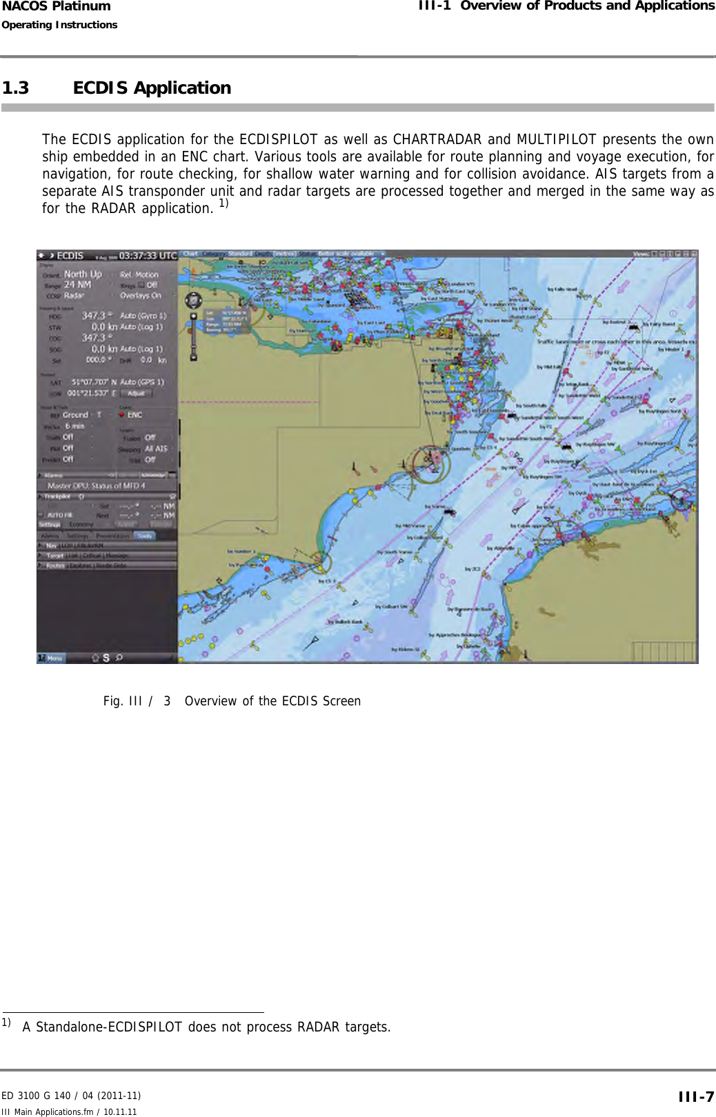 ED 3100 G 140 / 04 (2011-11)Operating InstructionsIII-1  Overview of Products and ApplicationsIII Main Applications.fm / 10.11.11 III-7NACOS Platinum1.3 ECDIS ApplicationThe ECDIS application for the ECDISPILOT as well as CHARTRADAR and MULTIPILOT presents the ownship embedded in an ENC chart. Various tools are available for route planning and voyage execution, fornavigation, for route checking, for shallow water warning and for collision avoidance. AIS targets from aseparate AIS transponder unit and radar targets are processed together and merged in the same way asfor the RADAR application. 1)Fig. III /  3 Overview of the ECDIS Screen1)  A Standalone-ECDISPILOT does not process RADAR targets.