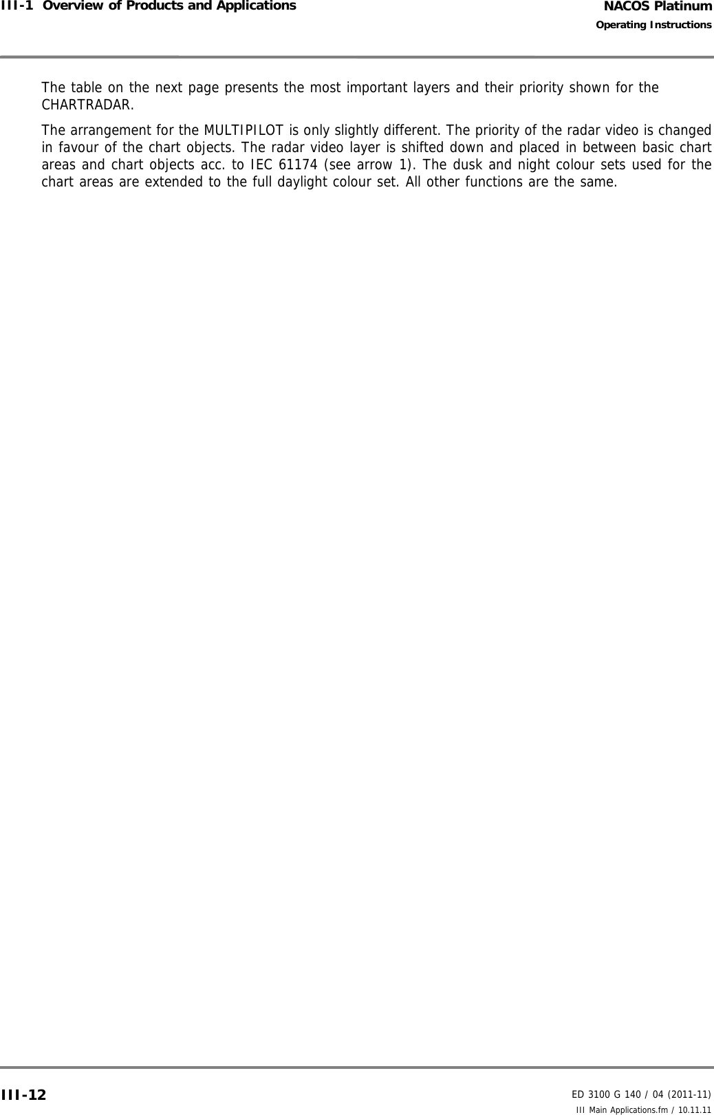 NACOS PlatinumED 3100 G 140 / 04 (2011-11)Operating InstructionsIII-1  Overview of Products and Applications III Main Applications.fm / 10.11.11III-12The table on the next page presents the most important layers and their priority shown for the CHARTRADAR. The arrangement for the MULTIPILOT is only slightly different. The priority of the radar video is changedin favour of the chart objects. The radar video layer is shifted down and placed in between basic chartareas and chart objects acc. to IEC 61174 (see arrow 1). The dusk and night colour sets used for thechart areas are extended to the full daylight colour set. All other functions are the same.