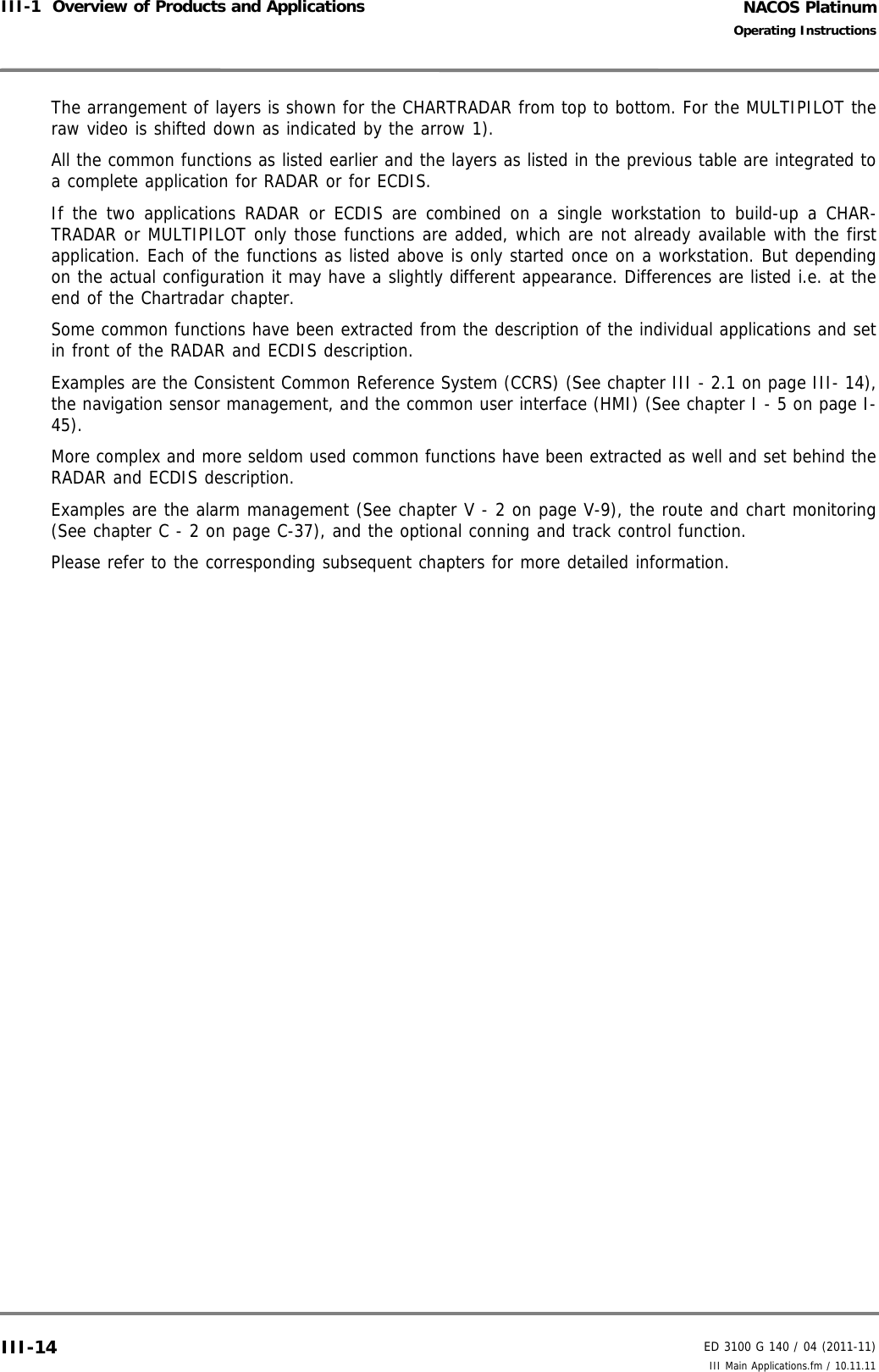 NACOS PlatinumED 3100 G 140 / 04 (2011-11)Operating InstructionsIII-1  Overview of Products and Applications III Main Applications.fm / 10.11.11III-14The arrangement of layers is shown for the CHARTRADAR from top to bottom. For the MULTIPILOT theraw video is shifted down as indicated by the arrow 1).All the common functions as listed earlier and the layers as listed in the previous table are integrated toa complete application for RADAR or for ECDIS.If the two applications RADAR or ECDIS are combined on a single workstation to build-up a CHAR-TRADAR or MULTIPILOT only those functions are added, which are not already available with the firstapplication. Each of the functions as listed above is only started once on a workstation. But dependingon the actual configuration it may have a slightly different appearance. Differences are listed i.e. at theend of the Chartradar chapter.Some common functions have been extracted from the description of the individual applications and setin front of the RADAR and ECDIS description.Examples are the Consistent Common Reference System (CCRS) (See chapter III - 2.1 on page III- 14),the navigation sensor management, and the common user interface (HMI) (See chapter I - 5 on page I-45).More complex and more seldom used common functions have been extracted as well and set behind theRADAR and ECDIS description.Examples are the alarm management (See chapter V - 2 on page V-9), the route and chart monitoring(See chapter C - 2 on page C-37), and the optional conning and track control function.Please refer to the corresponding subsequent chapters for more detailed information.