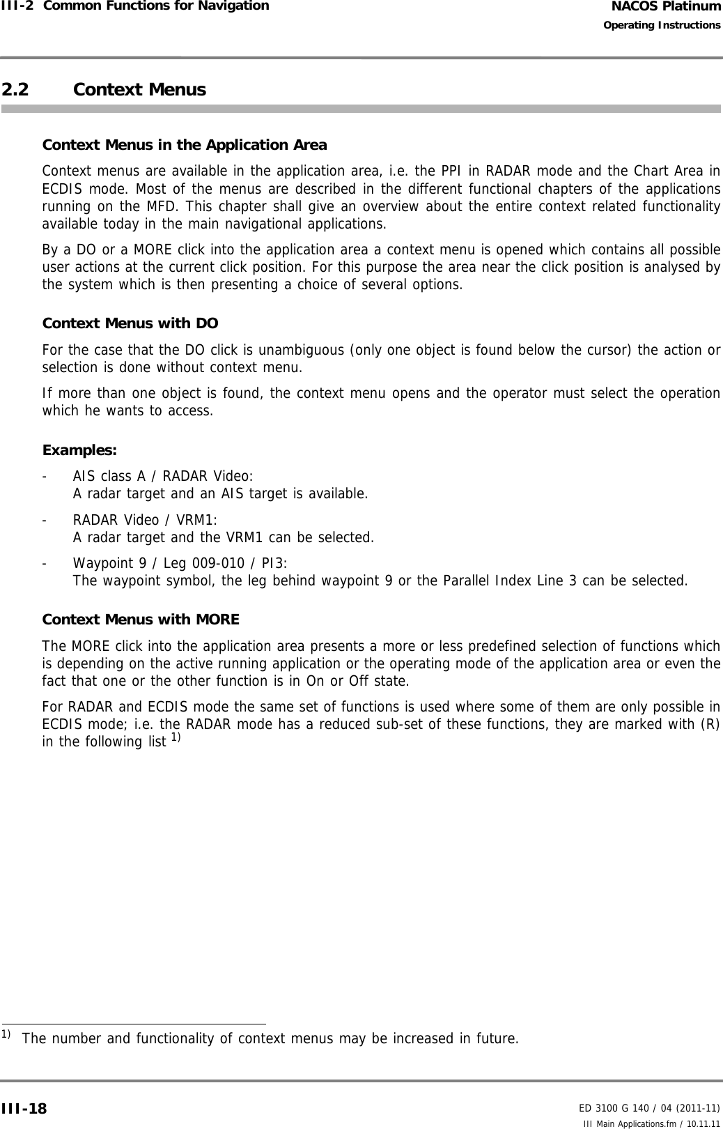 NACOS PlatinumED 3100 G 140 / 04 (2011-11)Operating InstructionsIII-2  Common Functions for Navigation III Main Applications.fm / 10.11.11III-182.2 Context MenusContext Menus in the Application AreaContext menus are available in the application area, i.e. the PPI in RADAR mode and the Chart Area inECDIS mode. Most of the menus are described in the different functional chapters of the applicationsrunning on the MFD. This chapter shall give an overview about the entire context related functionalityavailable today in the main navigational applications. By a DO or a MORE click into the application area a context menu is opened which contains all possibleuser actions at the current click position. For this purpose the area near the click position is analysed bythe system which is then presenting a choice of several options.Context Menus with DOFor the case that the DO click is unambiguous (only one object is found below the cursor) the action orselection is done without context menu.If more than one object is found, the context menu opens and the operator must select the operationwhich he wants to access.Examples:-  AIS class A / RADAR Video:A radar target and an AIS target is available. -  RADAR Video / VRM1:A radar target and the VRM1 can be selected.-  Waypoint 9 / Leg 009-010 / PI3:The waypoint symbol, the leg behind waypoint 9 or the Parallel Index Line 3 can be selected.Context Menus with MOREThe MORE click into the application area presents a more or less predefined selection of functions whichis depending on the active running application or the operating mode of the application area or even thefact that one or the other function is in On or Off state.For RADAR and ECDIS mode the same set of functions is used where some of them are only possible inECDIS mode; i.e. the RADAR mode has a reduced sub-set of these functions, they are marked with (R)in the following list 1) 1)  The number and functionality of context menus may be increased in future.