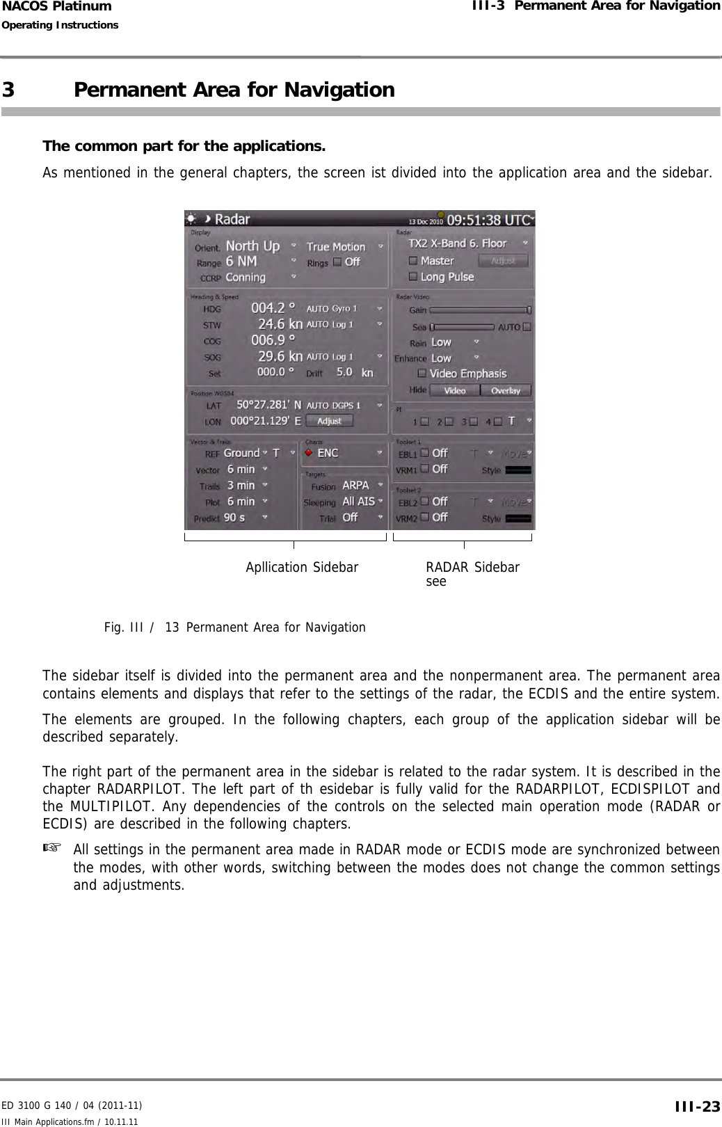 ED 3100 G 140 / 04 (2011-11)Operating InstructionsIII-3  Permanent Area for NavigationIII Main Applications.fm / 10.11.11 III-23NACOS Platinum3 Permanent Area for NavigationThe common part for the applications.As mentioned in the general chapters, the screen ist divided into the application area and the sidebar.Fig. III /  13 Permanent Area for NavigationThe sidebar itself is divided into the permanent area and the nonpermanent area. The permanent areacontains elements and displays that refer to the settings of the radar, the ECDIS and the entire system.The elements are grouped. In the following chapters, each group of the application sidebar will bedescribed separately.The right part of the permanent area in the sidebar is related to the radar system. It is described in thechapter RADARPILOT. The left part of th esidebar is fully valid for the RADARPILOT, ECDISPILOT andthe MULTIPILOT. Any dependencies of the controls on the selected main operation mode (RADAR orECDIS) are described in the following chapters.☞  All settings in the permanent area made in RADAR mode or ECDIS mode are synchronized betweenthe modes, with other words, switching between the modes does not change the common settingsand adjustments.Apllication Sidebar RADAR Sidebarsee 