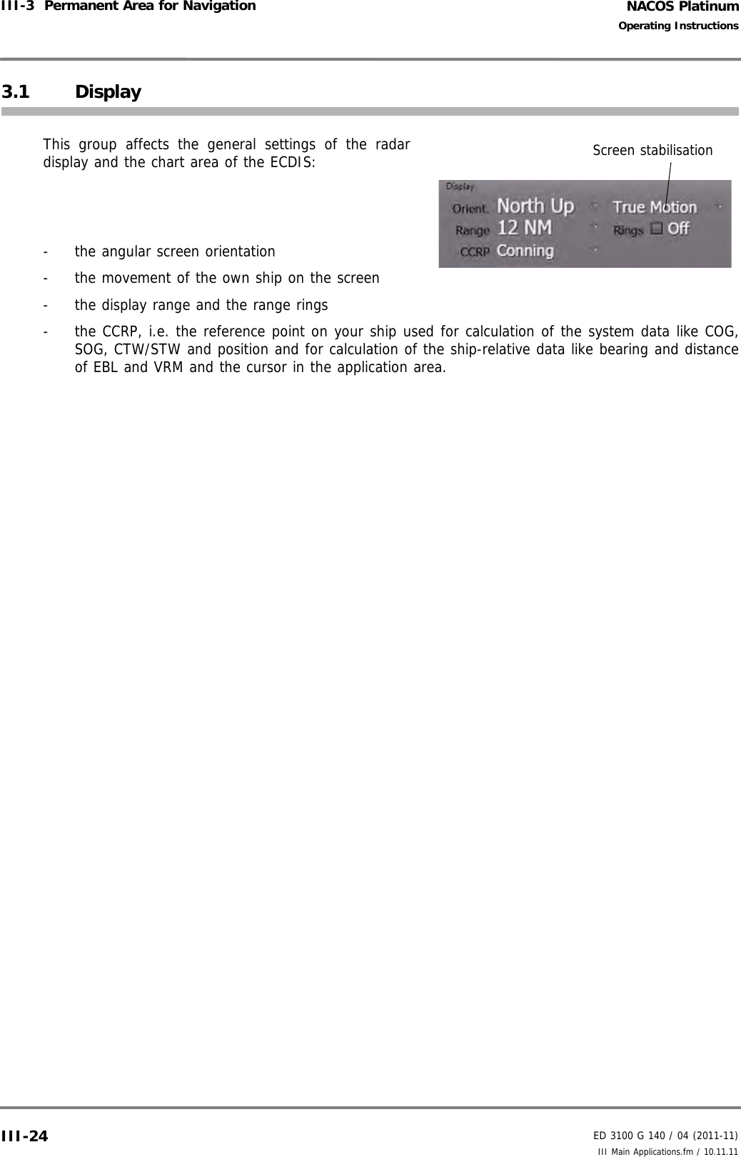 NACOS PlatinumED 3100 G 140 / 04 (2011-11)Operating InstructionsIII-3  Permanent Area for Navigation III Main Applications.fm / 10.11.11III-243.1 DisplayThis group affects the general settings of the radardisplay and the chart area of the ECDIS:-  the angular screen orientation-  the movement of the own ship on the screen-  the display range and the range rings-  the CCRP, i.e. the reference point on your ship used for calculation of the system data like COG,SOG, CTW/STW and position and for calculation of the ship-relative data like bearing and distanceof EBL and VRM and the cursor in the application area.Screen stabilisation