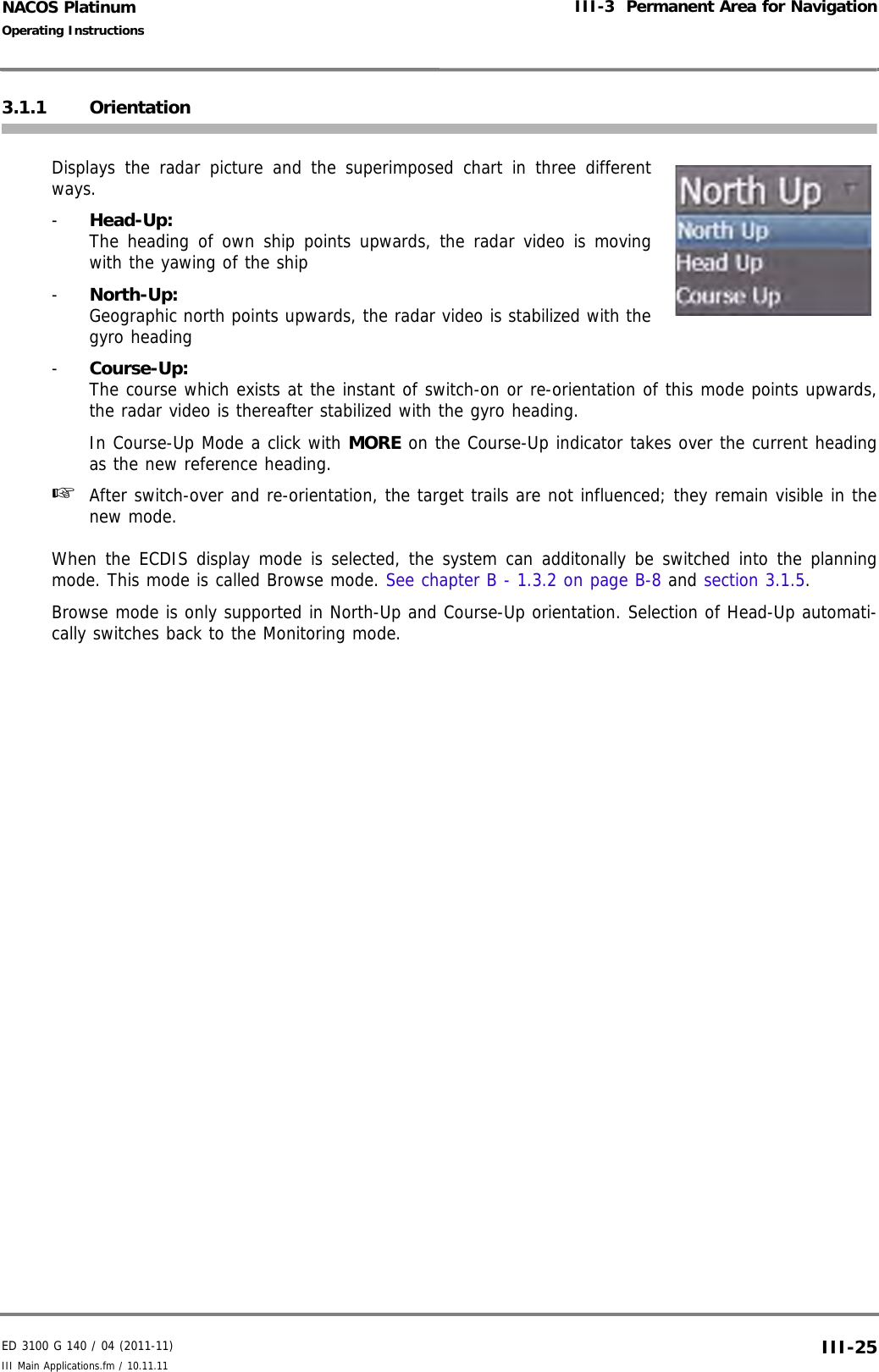 ED 3100 G 140 / 04 (2011-11)Operating InstructionsIII-3  Permanent Area for NavigationIII Main Applications.fm / 10.11.11 III-25NACOS Platinum3.1.1 Orientation Displays the radar picture and the superimposed chart in three differentways. -  Head-Up:The heading of own ship points upwards, the radar video is movingwith the yawing of the ship-  North-Up:Geographic north points upwards, the radar video is stabilized with thegyro heading-  Course-Up:The course which exists at the instant of switch-on or re-orientation of this mode points upwards,the radar video is thereafter stabilized with the gyro heading.In Course-Up Mode a click with MORE on the Course-Up indicator takes over the current headingas the new reference heading.☞  After switch-over and re-orientation, the target trails are not influenced; they remain visible in thenew mode.When the ECDIS display mode is selected, the system can additonally be switched into the planningmode. This mode is called Browse mode. See chapter B - 1.3.2 on page B-8 and section 3.1.5.Browse mode is only supported in North-Up and Course-Up orientation. Selection of Head-Up automati-cally switches back to the Monitoring mode.
