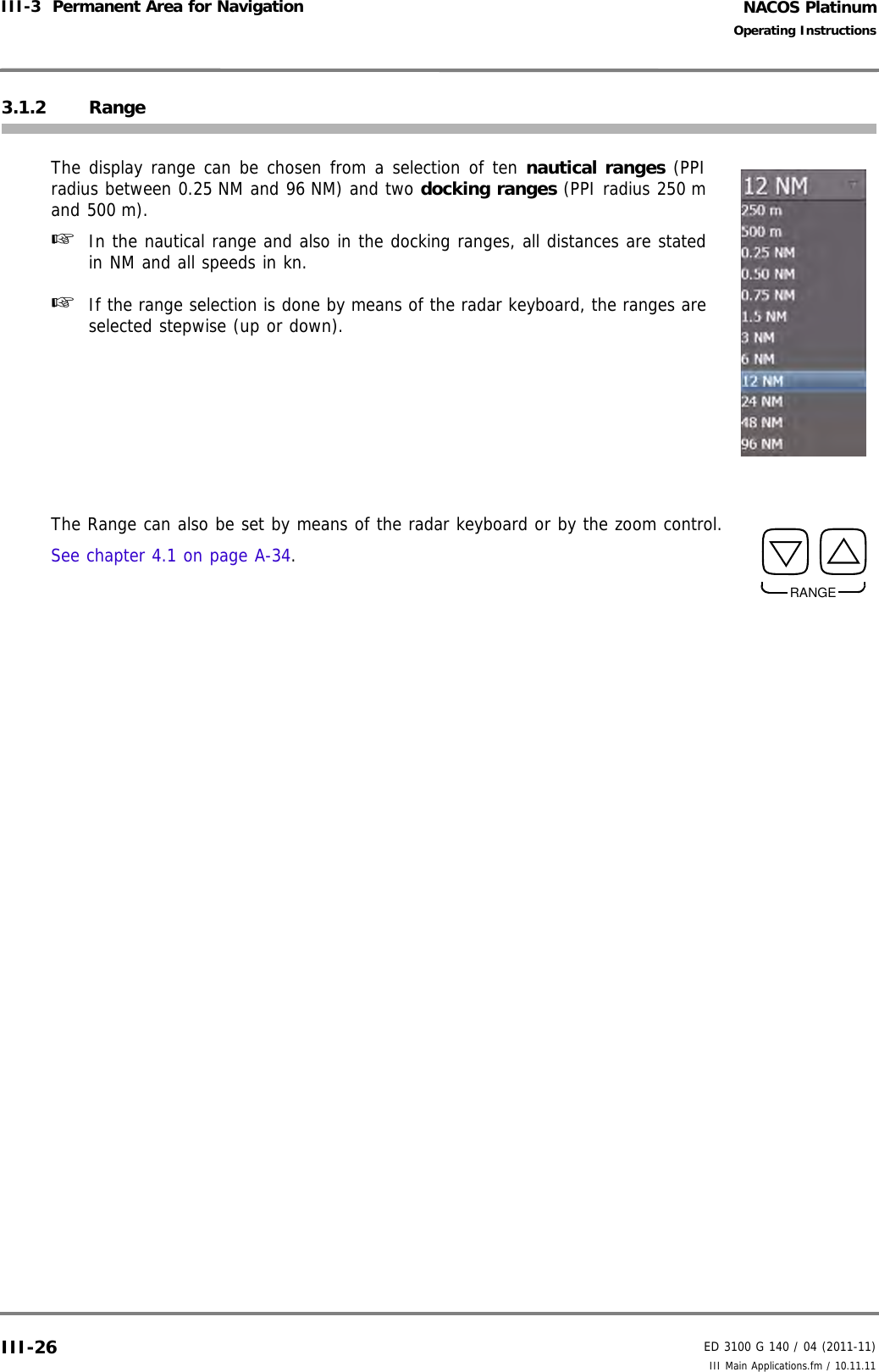 NACOS PlatinumED 3100 G 140 / 04 (2011-11)Operating InstructionsIII-3  Permanent Area for Navigation III Main Applications.fm / 10.11.11III-263.1.2 RangeThe display range can be chosen from a selection of ten nautical ranges (PPIradius between 0.25 NM and 96 NM) and two docking ranges (PPI radius 250 mand 500 m).☞  In the nautical range and also in the docking ranges, all distances are statedin NM and all speeds in kn.☞  If the range selection is done by means of the radar keyboard, the ranges areselected stepwise (up or down).The Range can also be set by means of the radar keyboard or by the zoom control. See chapter 4.1 on page A-34.RANGE