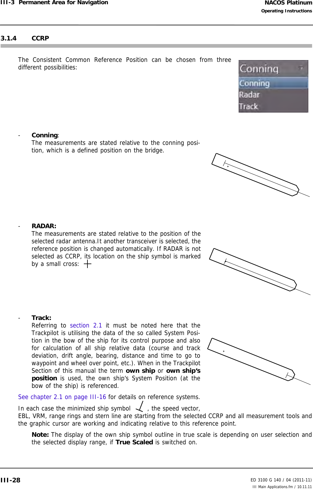 NACOS PlatinumED 3100 G 140 / 04 (2011-11)Operating InstructionsIII-3  Permanent Area for Navigation III Main Applications.fm / 10.11.11III-283.1.4 CCRPThe Consistent Common Reference Position can be chosen from threedifferent possibilities:-  Conning:The measurements are stated relative to the conning posi-tion, which is a defined position on the bridge.-  RADAR:The measurements are stated relative to the position of theselected radar antenna.It another transceiver is selected, thereference position is changed automatically. If RADAR is notselected as CCRP, its location on the ship symbol is markedby a small cross: -  Track:Referring to section 2.1 it must be noted here that theTrackpilot is utilising the data of the so called System Posi-tion in the bow of the ship for its control purpose and alsofor calculation of all ship relative data (course and trackdeviation, drift angle, bearing, distance and time to go towaypoint and wheel over point, etc.). When in the TrackpilotSection of this manual the term own ship or own ship‘sposition is used, the own ship‘s System Position (at thebow of the ship) is referenced.See chapter 2.1 on page III-16 for details on reference systems.In each case the minimized ship symbol  , the speed vector,EBL, VRM, range rings and stern line are starting from the selected CCRP and all measurement tools andthe graphic cursor are working and indicating relative to this reference point.Note: The display of the own ship symbol outline in true scale is depending on user selection andthe selected display range, if True Scaled is switched on.