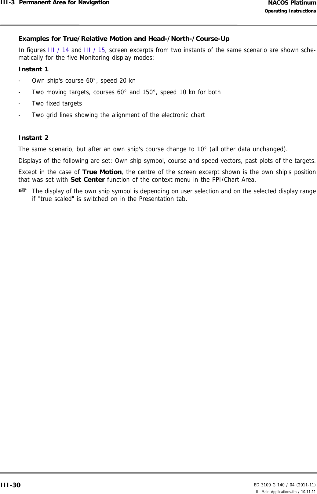 NACOS PlatinumED 3100 G 140 / 04 (2011-11)Operating InstructionsIII-3  Permanent Area for Navigation III Main Applications.fm / 10.11.11III-30Examples for True/Relative Motion and Head-/North-/Course-UpIn figures III / 14 and III / 15, screen excerpts from two instants of the same scenario are shown sche-matically for the five Monitoring display modes:Instant 1- Own ship&apos;s course 60°, speed 20 kn- Two moving targets, courses 60° and 150°, speed 10 kn for both-Two fixed targets- Two grid lines showing the alignment of the electronic chartInstant 2The same scenario, but after an own ship&apos;s course change to 10° (all other data unchanged).Displays of the following are set: Own ship symbol, course and speed vectors, past plots of the targets.Except in the case of True Motion, the centre of the screen excerpt shown is the own ship&apos;s positionthat was set with Set Center function of the context menu in the PPI/Chart Area.☞  The display of the own ship symbol is depending on user selection and on the selected display rangeif &quot;true scaled&quot; is switched on in the Presentation tab.