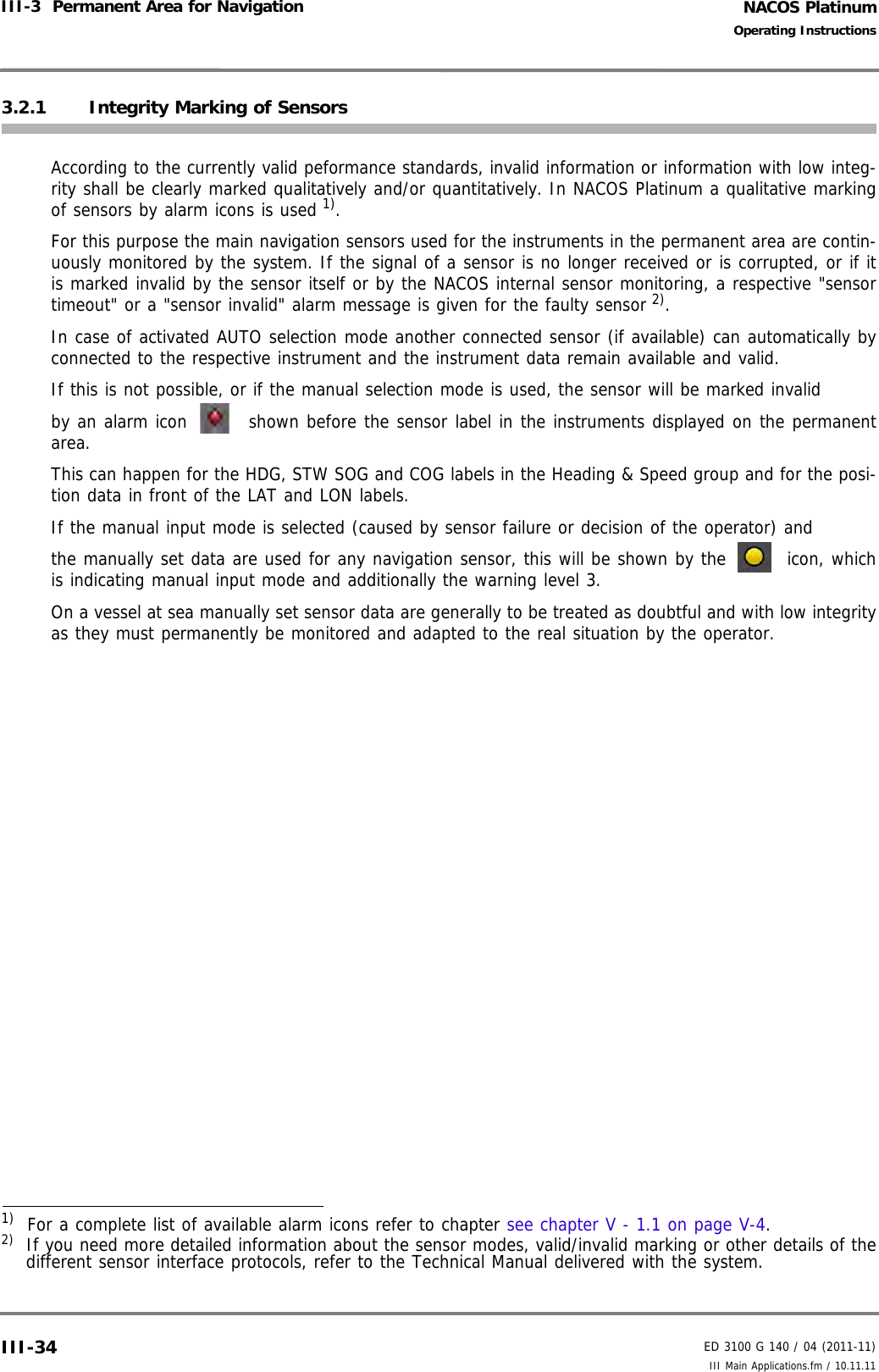 NACOS PlatinumED 3100 G 140 / 04 (2011-11)Operating InstructionsIII-3  Permanent Area for Navigation III Main Applications.fm / 10.11.11III-343.2.1 Integrity Marking of SensorsAccording to the currently valid peformance standards, invalid information or information with low integ-rity shall be clearly marked qualitatively and/or quantitatively. In NACOS Platinum a qualitative markingof sensors by alarm icons is used 1). For this purpose the main navigation sensors used for the instruments in the permanent area are contin-uously monitored by the system. If the signal of a sensor is no longer received or is corrupted, or if itis marked invalid by the sensor itself or by the NACOS internal sensor monitoring, a respective &quot;sensortimeout&quot; or a &quot;sensor invalid&quot; alarm message is given for the faulty sensor 2). In case of activated AUTO selection mode another connected sensor (if available) can automatically byconnected to the respective instrument and the instrument data remain available and valid.If this is not possible, or if the manual selection mode is used, the sensor will be marked invalid by an alarm icon   shown before the sensor label in the instruments displayed on the permanentarea. This can happen for the HDG, STW SOG and COG labels in the Heading &amp; Speed group and for the posi-tion data in front of the LAT and LON labels.If the manual input mode is selected (caused by sensor failure or decision of the operator) and the manually set data are used for any navigation sensor, this will be shown by the   icon, whichis indicating manual input mode and additionally the warning level 3.On a vessel at sea manually set sensor data are generally to be treated as doubtful and with low integrityas they must permanently be monitored and adapted to the real situation by the operator.1)  For a complete list of available alarm icons refer to chapter see chapter V - 1.1 on page V-4.2)  If you need more detailed information about the sensor modes, valid/invalid marking or other details of thedifferent sensor interface protocols, refer to the Technical Manual delivered with the system.
