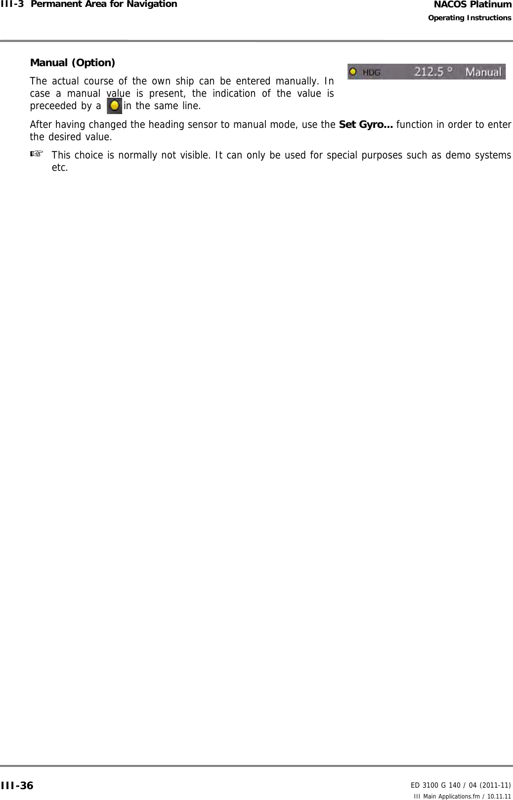 NACOS PlatinumED 3100 G 140 / 04 (2011-11)Operating InstructionsIII-3  Permanent Area for Navigation III Main Applications.fm / 10.11.11III-36Manual (Option)The actual course of the own ship can be entered manually. Incase a manual value is present, the indication of the value ispreceeded by a  in the same line.After having changed the heading sensor to manual mode, use the Set Gyro... function in order to enterthe desired value.☞  This choice is normally not visible. It can only be used for special purposes such as demo systemsetc.