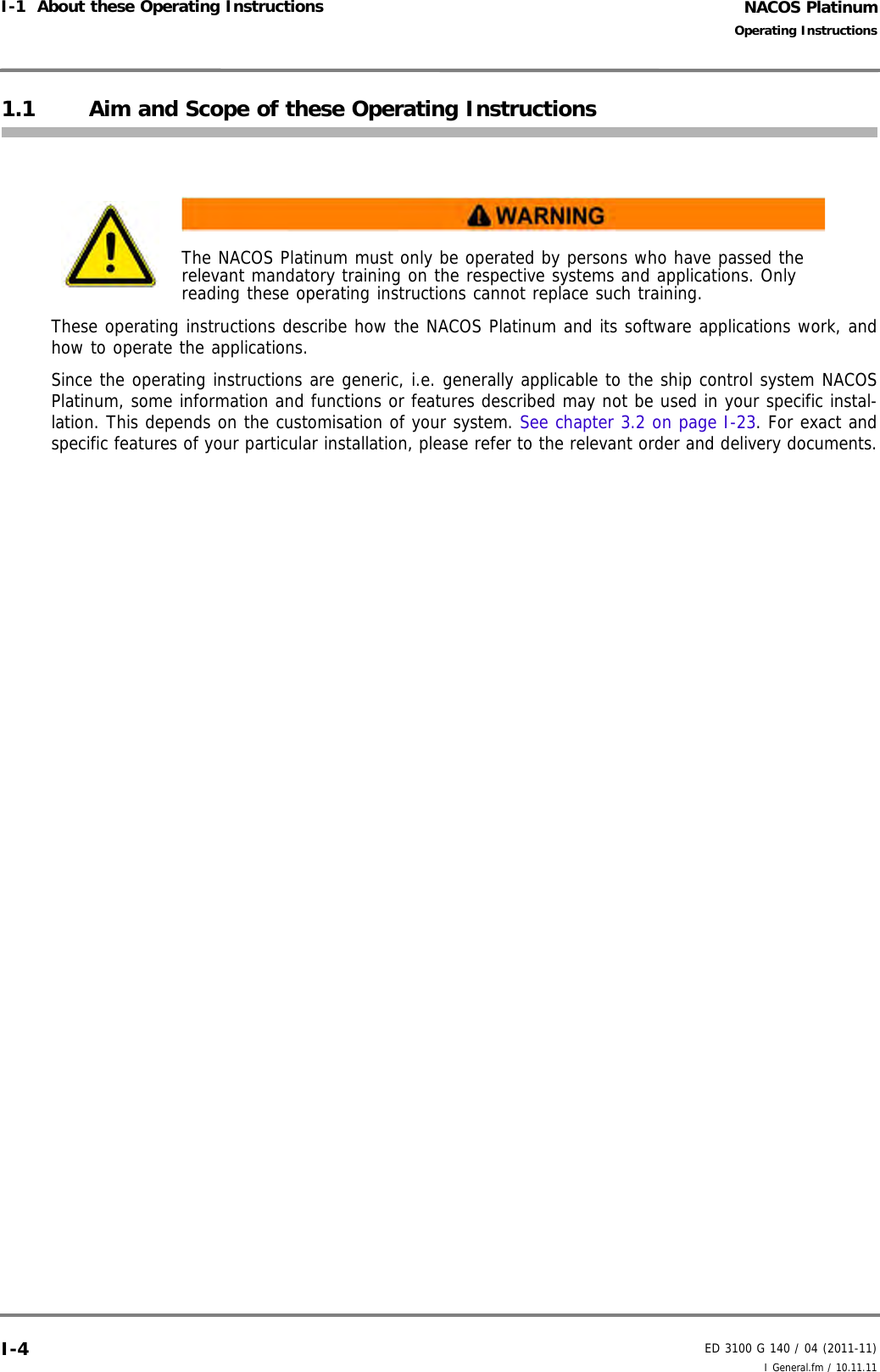NACOS PlatinumED 3100 G 140 / 04 (2011-11)Operating InstructionsI-1  About these Operating Instructions I General.fm / 10.11.11I-41.1 Aim and Scope of these Operating InstructionsThese operating instructions describe how the NACOS Platinum and its software applications work, andhow to operate the applications. Since the operating instructions are generic, i.e. generally applicable to the ship control system NACOSPlatinum, some information and functions or features described may not be used in your specific instal-lation. This depends on the customisation of your system. See chapter 3.2 on page I-23. For exact andspecific features of your particular installation, please refer to the relevant order and delivery documents.The NACOS Platinum must only be operated by persons who have passed the relevant mandatory training on the respective systems and applications. Only reading these operating instructions cannot replace such training.