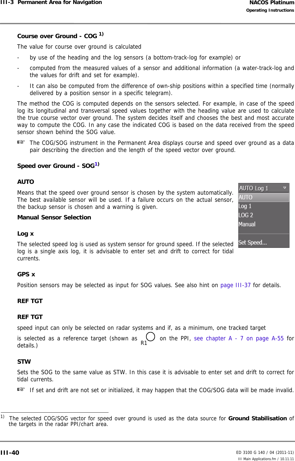 NACOS PlatinumED 3100 G 140 / 04 (2011-11)Operating InstructionsIII-3  Permanent Area for Navigation III Main Applications.fm / 10.11.11III-40Course over Ground - COG 1)The value for course over ground is calculated -  by use of the heading and the log sensors (a bottom-track-log for example) or -  computed from the measured values of a sensor and additional information (a water-track-log andthe values for drift and set for example). -  It can also be computed from the difference of own-ship positions within a specified time (normallydelivered by a position sensor in a specific telegram). The method the COG is computed depends on the sensors selected. For example, in case of the speedlog its longitudinal and transversal speed values together with the heading value are used to calculatethe true course vector over ground. The system decides itself and chooses the best and most accurateway to compute the COG. In any case the indicated COG is based on the data received from the speedsensor shown behind the SOG value.☞  The COG/SOG instrument in the Permanent Area displays course and speed over ground as a datapair describing the direction and the length of the speed vector over ground.Speed over Ground - SOG1)AUTOMeans that the speed over ground sensor is chosen by the system automatically.The best available sensor will be used. If a failure occurs on the actual sensor,the backup sensor is chosen and a warning is given. Manual Sensor SelectionLog xThe selected speed log is used as system sensor for ground speed. If the selectedlog is a single axis log, it is advisable to enter set and drift to correct for tidalcurrents.GPS xPosition sensors may be selected as input for SOG values. See also hint on page III-37 for details.REF TGTREF TGT speed input can only be selected on radar systems and if, as a minimum, one tracked targetis selected as a reference target (shown as  on the PPI, see chapter A - 7 on page A-55 fordetails.)STWSets the SOG to the same value as STW. In this case it is advisable to enter set and drift to correct fortidal currents.☞  If set and drift are not set or initialized, it may happen that the COG/SOG data will be made invalid.1)  The selected COG/SOG vector for speed over ground is used as the data source for Ground Stabilisation ofthe targets in the radar PPI/chart area.R1