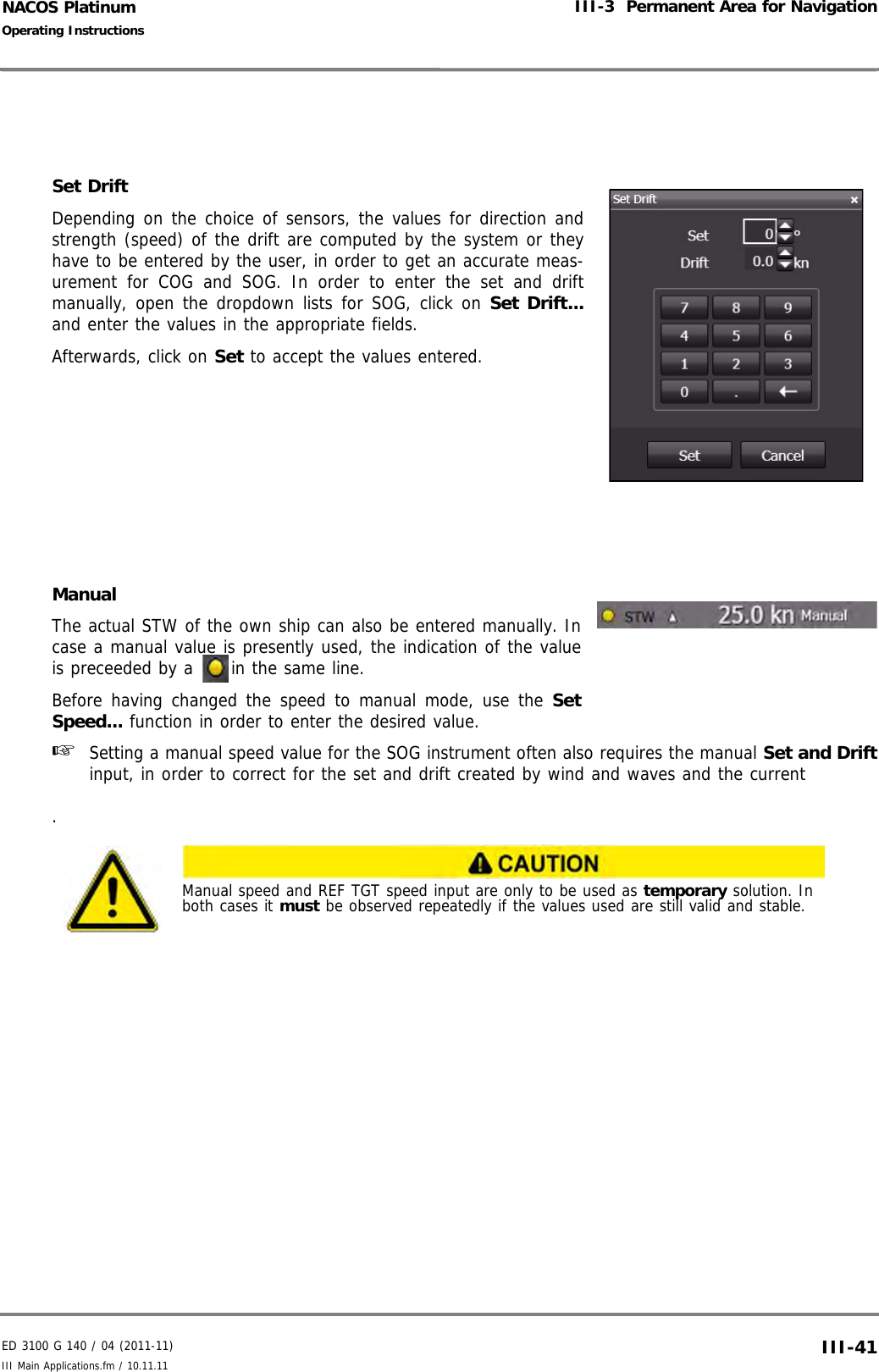 ED 3100 G 140 / 04 (2011-11)Operating InstructionsIII-3  Permanent Area for NavigationIII Main Applications.fm / 10.11.11 III-41NACOS PlatinumSet DriftDepending on the choice of sensors, the values for direction andstrength (speed) of the drift are computed by the system or theyhave to be entered by the user, in order to get an accurate meas-urement for COG and SOG. In order to enter the set and driftmanually, open the dropdown lists for SOG, click on Set Drift...and enter the values in the appropriate fields.Afterwards, click on Set to accept the values entered.ManualThe actual STW of the own ship can also be entered manually. Incase a manual value is presently used, the indication of the valueis preceeded by a  in the same line.Before having changed the speed to manual mode, use the SetSpeed... function in order to enter the desired value.☞  Setting a manual speed value for the SOG instrument often also requires the manual Set and Driftinput, in order to correct for the set and drift created by wind and waves and the current.Manual speed and REF TGT speed input are only to be used as temporary solution. In both cases it must be observed repeatedly if the values used are still valid and stable.