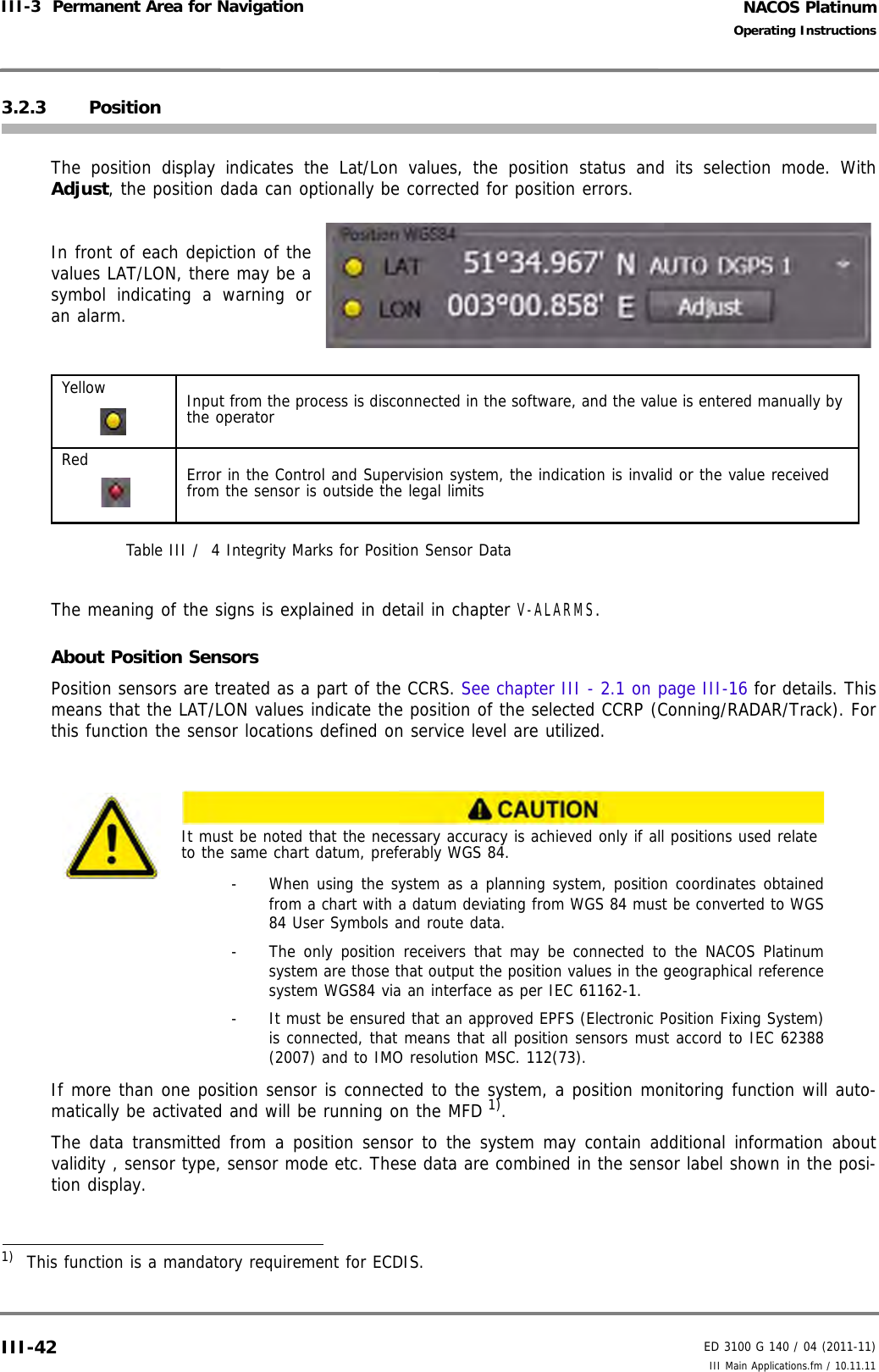 NACOS PlatinumED 3100 G 140 / 04 (2011-11)Operating InstructionsIII-3  Permanent Area for Navigation III Main Applications.fm / 10.11.11III-423.2.3 PositionThe position display indicates the Lat/Lon values, the position status and its selection mode. WithAdjust, the position dada can optionally be corrected for position errors.In front of each depiction of thevalues LAT/LON, there may be asymbol indicating a warning oran alarm.Table III /  4 Integrity Marks for Position Sensor DataThe meaning of the signs is explained in detail in chapter V-ALARMS.About Position SensorsPosition sensors are treated as a part of the CCRS. See chapter III - 2.1 on page III-16 for details. Thismeans that the LAT/LON values indicate the position of the selected CCRP (Conning/RADAR/Track). Forthis function the sensor locations defined on service level are utilized.If more than one position sensor is connected to the system, a position monitoring function will auto-matically be activated and will be running on the MFD 1).The data transmitted from a position sensor to the system may contain additional information aboutvalidity , sensor type, sensor mode etc. These data are combined in the sensor label shown in the posi-tion display.Yellow Input from the process is disconnected in the software, and the value is entered manually by the operatorRed Error in the Control and Supervision system, the indication is invalid or the value received from the sensor is outside the legal limitsIt must be noted that the necessary accuracy is achieved only if all positions used relate to the same chart datum, preferably WGS 84.-  When using the system as a planning system, position coordinates obtainedfrom a chart with a datum deviating from WGS 84 must be converted to WGS84 User Symbols and route data.-  The only position receivers that may be connected to the NACOS Platinumsystem are those that output the position values in the geographical referencesystem WGS84 via an interface as per IEC 61162-1.-  It must be ensured that an approved EPFS (Electronic Position Fixing System)is connected, that means that all position sensors must accord to IEC 62388(2007) and to IMO resolution MSC. 112(73).1)  This function is a mandatory requirement for ECDIS.