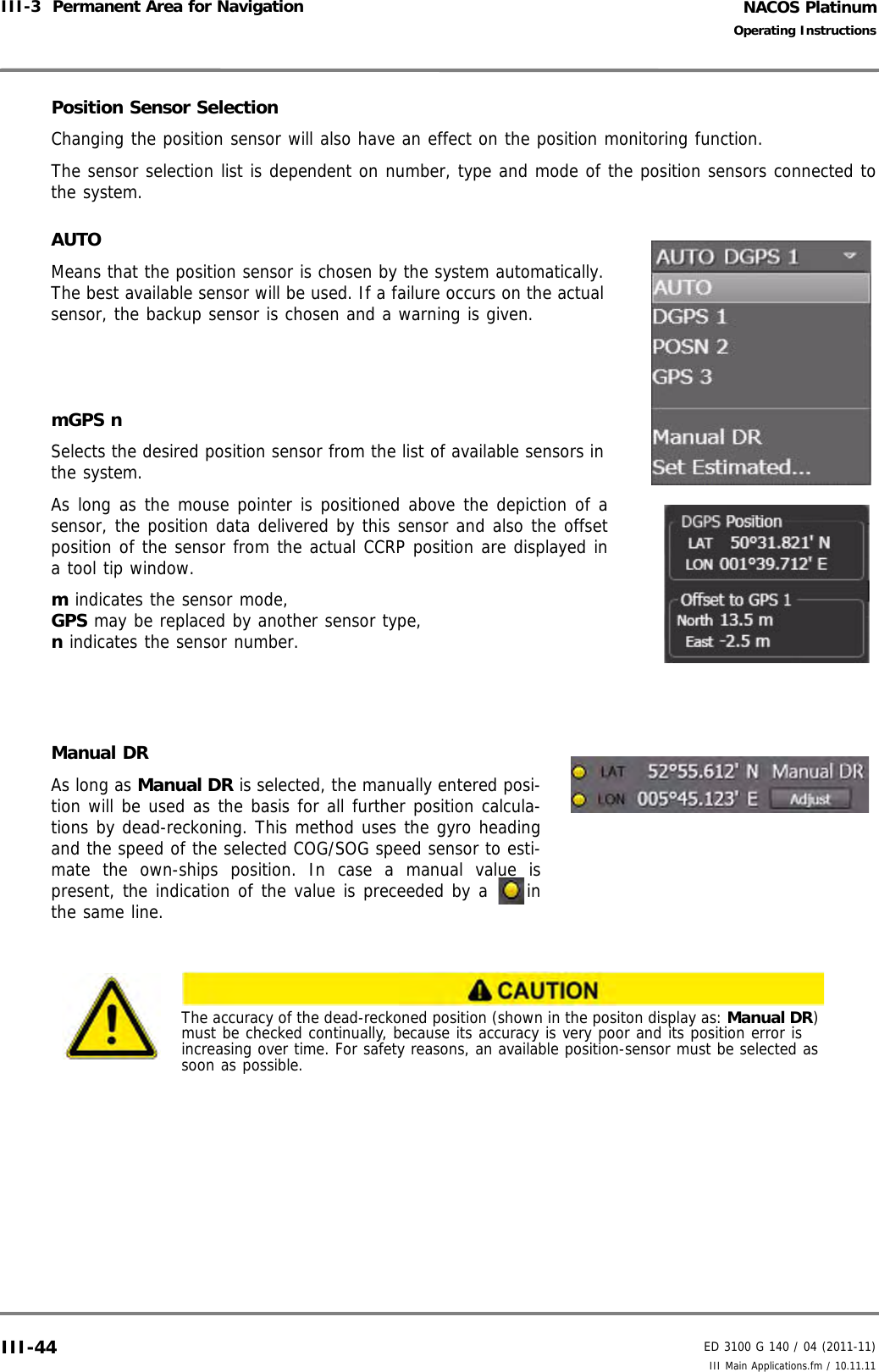 NACOS PlatinumED 3100 G 140 / 04 (2011-11)Operating InstructionsIII-3  Permanent Area for Navigation III Main Applications.fm / 10.11.11III-44Position Sensor SelectionChanging the position sensor will also have an effect on the position monitoring function. The sensor selection list is dependent on number, type and mode of the position sensors connected tothe system.AUTOMeans that the position sensor is chosen by the system automatically.The best available sensor will be used. If a failure occurs on the actualsensor, the backup sensor is chosen and a warning is given.mGPS nSelects the desired position sensor from the list of available sensors inthe system. As long as the mouse pointer is positioned above the depiction of asensor, the position data delivered by this sensor and also the offsetposition of the sensor from the actual CCRP position are displayed ina tool tip window.m indicates the sensor mode, GPS may be replaced by another sensor type,n indicates the sensor number.Manual DRAs long as Manual DR is selected, the manually entered posi-tion will be used as the basis for all further position calcula-tions by dead-reckoning. This method uses the gyro headingand the speed of the selected COG/SOG speed sensor to esti-mate the own-ships position. In case a manual value ispresent, the indication of the value is preceeded by a  inthe same line.The accuracy of the dead-reckoned position (shown in the positon display as: Manual DR) must be checked continually, because its accuracy is very poor and its position error is increasing over time. For safety reasons, an available position-sensor must be selected as soon as possible.
