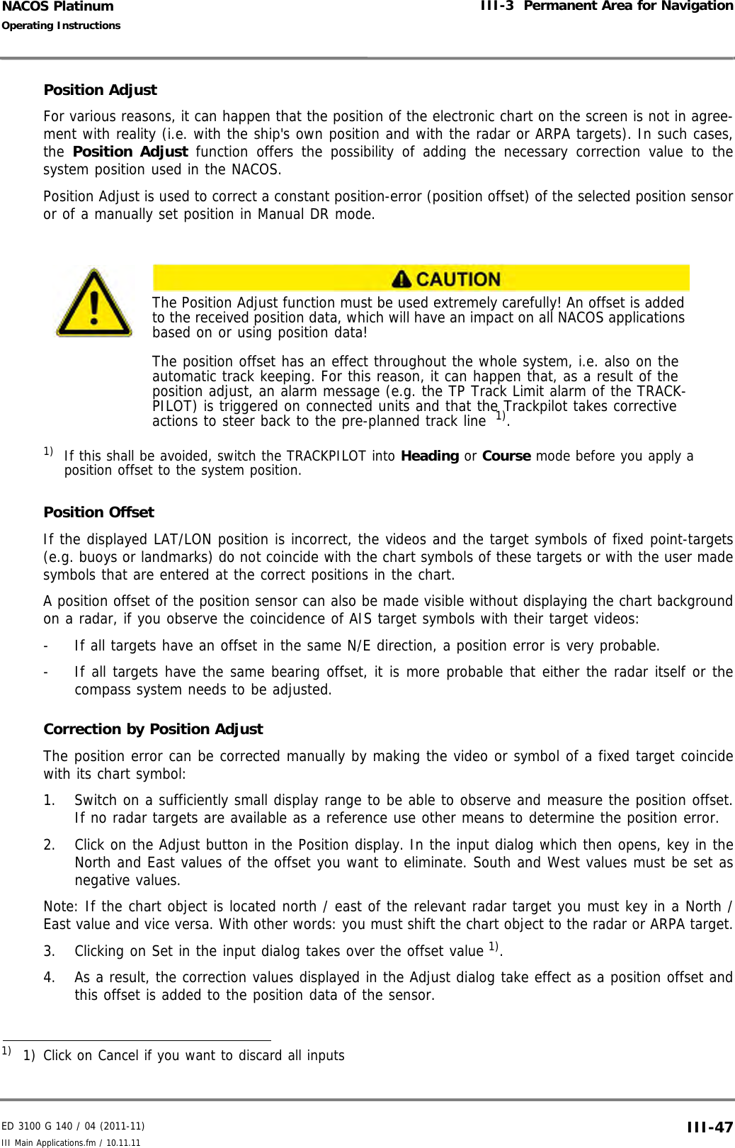 ED 3100 G 140 / 04 (2011-11)Operating InstructionsIII-3  Permanent Area for NavigationIII Main Applications.fm / 10.11.11 III-47NACOS PlatinumPosition AdjustFor various reasons, it can happen that the position of the electronic chart on the screen is not in agree-ment with reality (i.e. with the ship&apos;s own position and with the radar or ARPA targets). In such cases,the  Position Adjust function offers the possibility of adding the necessary correction value to thesystem position used in the NACOS.Position Adjust is used to correct a constant position-error (position offset) of the selected position sensoror of a manually set position in Manual DR mode.Position OffsetIf the displayed LAT/LON position is incorrect, the videos and the target symbols of fixed point-targets(e.g. buoys or landmarks) do not coincide with the chart symbols of these targets or with the user madesymbols that are entered at the correct positions in the chart.A position offset of the position sensor can also be made visible without displaying the chart backgroundon a radar, if you observe the coincidence of AIS target symbols with their target videos:-  If all targets have an offset in the same N/E direction, a position error is very probable.-  If all targets have the same bearing offset, it is more probable that either the radar itself or thecompass system needs to be adjusted.Correction by Position AdjustThe position error can be corrected manually by making the video or symbol of a fixed target coincidewith its chart symbol:1. Switch on a sufficiently small display range to be able to observe and measure the position offset.If no radar targets are available as a reference use other means to determine the position error. 2. Click on the Adjust button in the Position display. In the input dialog which then opens, key in theNorth and East values of the offset you want to eliminate. South and West values must be set asnegative values.Note: If the chart object is located north / east of the relevant radar target you must key in a North /East value and vice versa. With other words: you must shift the chart object to the radar or ARPA target.3. Clicking on Set in the input dialog takes over the offset value 1). 4. As a result, the correction values displayed in the Adjust dialog take effect as a position offset andthis offset is added to the position data of the sensor.The Position Adjust function must be used extremely carefully! An offset is added to the received position data, which will have an impact on all NACOS applications based on or using position data!The position offset has an effect throughout the whole system, i.e. also on the automatic track keeping. For this reason, it can happen that, as a result of the position adjust, an alarm message (e.g. the TP Track Limit alarm of the TRACK-PILOT) is triggered on connected units and that the Trackpilot takes corrective actions to steer back to the pre-planned track line  1).1) If this shall be avoided, switch the TRACKPILOT into Heading or Course mode before you apply aposition offset to the system position.1)  1) Click on Cancel if you want to discard all inputs